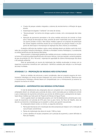 Gerenciamento do Sistema de Drenagem Urbana • Volume I
Programa de Drenagem • 43
•	 Criação de parques isolados integrados a sistemas de amortecimento e infiltração de águas
pluviais.
•	 Implantação de alagados (“wetlands”) em áreas de várzeas.
•	 “Renaturalização” de trechos de córregos sujeitos à erosão, com a recomposição das matas
ciliares.
•	 Aplicação de pavimentos permeáveis e de outras medidas estruturais de controle na fonte
para a redução de descargas de cheias, possíveis de serem implantadas tanto em áreas públi-
cas quanto privadas na bacia. Além dessas medidas sugere-se um programa de preservação
das várzeas alagáveis existentes através da sua incorporação aos parques lineares e um pro-
grama de arborização e recomposição da vegetação das áreas urbanas já consolidadas.
A seleção e definição das medidas e ações a serem adotadas devem ser obtidas a partir dos resul-
tados das simulações hidráulico-hidrológicas, referidas na Atividade Cenários Hidrológicos, e considerando
as análises beneficio/custo das diversas alternativas.
Deve-se prever a implantação gradativa das medidas estruturais e medidas estruturais de controle
na fonte em função de análises benefício/custo e de outras métricas, como por exemplo, aumento gradativo
do grau de proteção (25, 50 e 100 anos) – expansão de capacidade do sistema (hierarquização das obras)
e da avaliação ambiental.
Deve ser apresentado um resumo de implantação das medidas escalonadas no tempo com os
respectivos orçamentos e benefícios (em cada bacia) – benefícios avaliados pela redução e ou eliminação
das áreas inundadas.
Atividade 7.3 – Proposição de Medidas Não Estruturais
Dentre as medidas não estruturais a serem consideradas, deve ser proposto esquema de moni-
toramento hidrológico em tempo real para integração com outros sistemas já existentes. Observa-se que
o monitoramento hidrológico referido deverá ser compatibilizado com o monitoramento já existente ou
proposto nas bacias em estudo.
Atividade 8 – Anteprojetos das Medidas Estruturais
O nível de detalhamento dos anteprojetos deve ser compatível com o nível de planejamento. Os
anteprojetos devem ser utilizados para a previsão de áreas a serem reservadas para as medidas de controle
e para a elaboração de orçamentos estimativos que servirão de referência para o planejamento da implan-
tação dessas medidas que farão parte do Programa de Manejo de Águas Pluviais.
Como sugestão devem ser elaborados projetos com nível de detalhamento suficiente para a exe-
cução de orçamentos com precisão de 25% para mais ou para menos. No Plano de Trabalho, deve ser
descrito sucintamente a metodologia que se propõem a utilizar para garantir essa precisão.
Os anteprojetos devem conter, no mínimo, os seguintes elementos:
•	 Planta geral das bacias com a localização das obras propostas por etapas e com a indicação de
suas principais características.
•	 Plantas de implantação das obras em escala 1:500 ou maior.
•	 Cortes e detalhes em escalas compatíveis com a precisão do orçamento, a serem definidas no
Plano de Trabalho.
08666 MIOLO.indd 43 24/10/12 16:54
 