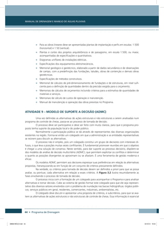 Manual de Drenagem e Manejo de Águas Pluviais
44 • Programa de Drenagem
•	 Para as obras lineares deve ser apresentadas plantas de implantação e perfis em escalas: 1:500
(horizontal) e 1:50 (vertical).
•	 Plantas e cortes dos projetos arquitetônicos e de paisagismo, em escala 1:500, ou maior,
acompanhadas de especificações e quantitativos.
•	 Diagramas unifilares de instalações elétricas.
•	 Especificações dos equipamentos eletromecânicos.
•	 Memorial geológico e geotécnico, elaborado a partir de dados secundários e de observações
de campo, com a predefinição das fundações, taludes, obras de contenção e demais obras
geotécnicas.
•	 Especificações de métodos construtivos.
•	 Memorial de cálculos de pré-dimensionamento de fundações e de estruturas, em nível sufi-
ciente para a definição de quantidades dentro da precisão exigida para o orçamento.
•	 Memoriais de cálculos de orçamentos incluindo critérios para a estimativa de quantidades de
materiais e serviços.
•	 Memoriais de cálculo de custos de operação e manutenção.
•	 Manual de manutenção e operação das obras previstas no Programa.
Atividade 9 – Modelo de Suporte a Decisão (ADMC)
Uma vez definidas as alternativas de ações estruturais e não estruturais a serem analisadas num
programa de controle de cheias, passa-se ao processo de tomada de decisão.
O processo deve ser participativo e deve ser feito com muita clareza, para que o programa pro-
posto tenha suporte da população local e do poder público.
Normalmente a participação pública se dá através de representantes das diversas organizações
existentes na região. Forma-se então um colegiado em que a administração e as entidades representativas
se reúnem para discutir as alternativas.
O processo não é simples, pois um colegiado constitui um grupo de decisores com interesses di-
fusos, o que leva a posições muitas vezes conflitantes. É fundamental promover reuniões em que o objetivo
é chegar a uma solução de consenso. Neste sentido, para dar suporte ao processo decisório, dispõem-se
dos modelos de análise de decisão multicritério (ADMC), que permitem explicitar os conflitos e determinar
o quanto as posições divergentes se aproximam ou se afastam. É uma ferramenta de gestão moderna e
eficaz.
Os modelos ADMC permitem aos decisores expressar suas preferências em relação às alternativas
propostas, hierarquizando-as em função de um conjunto de critérios previamente definidos.
Na verdade, os critérios para tomada de decisão devem ser definidos a priori para que se possa
avaliar, ou pontuar, cada alternativa em relação a esses critérios. A Figura 3.2 ilustra resumidamente as
fases envolvendo o processo de tomada de decisão.
O processo inicia com a formação de um colegiado para acompanhar o Programa e para analisar
alternativas e tomar decisão. Cabe ao sistema de gestão formar este colegiado para que ele seja represen-
tativo dos diversos setores envolvidos com o problema de inundação nas bacias hidrográficas: órgãos públi-
cos, serviços públicos em geral, residentes, comerciantes, industriais, ambientalistas, etc.
O colegiado deve discutir e apresentar uma proposta de critérios, e subcritérios, para que se ava-
liem as alternativas de ações estruturais e não estruturais de controle de cheias. Essa informação é essencial
08666 MIOLO.indd 44 24/10/12 16:54
 