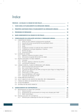 Índice
Prefácio – As águas e a cidade de São Paulo.....................................................................	7
1.	 VISÃO GERAL DE PLANEJAMENTO DA DRENAGEM URBANA...............................................	11
2.	 PRINCÍPIOS ADOTADOS PARA O PLANEJAMENTO DA DRENAGEM URBANA......................	29
3.	 PROGRAMA DE DRENAGEM....................................................................................................	33
4.	 MAPA HIDROGRÁFICO DA CIDADE DE SÃO PAULO...............................................................	51
5.	CONSOLIDAÇÃO DA LEGISLAÇÃO APLICÁVEL À DRENAGEM URBANA...............................	59
5.1	 CONSTITUIÇÃO FEDERAL................................................................................................... 	61
5.1.1	 Direito ao meio ambiente ecologicamente equilibrado............................................	61
5.1.2	 Garantia da função socioambiental da propriedade urbana.....................................	61
5.1.3	 Ordem econômica..................................................................................................	62
5.1.4	Saúde.....................................................................................................................	62
5.1.5	 O papel do município na tutela do meio ambiente urbano......................................	63
5.1.6	 Competências municipais legislativas e materiais.....................................................	63
5.1.7	 Domínio da água....................................................................................................	65
5.1.8	 Saneamento básico.................................................................................................	66
5.2	 ESTATUTO DA CIDADE....................................................................................................... 	66
5.2.1	 Objetivos e diretrizes da política urbana..................................................................	67
5.2.2	 Instrumentos da gestão democrática da cidade.......................................................	67
5.3	 POLÍTICA NACIONAL DO MEIO AMBIENTE......................................................................... 	68
5.3.1	Conceitos...............................................................................................................	69
5.3.2	 Princípios, objetivos e diretrizes da política..............................................................	70
5.3.3	 Licenciamento ambiental........................................................................................	71
5.4	 CÓDIGO FLORESTAL, PLANO DE DRENAGEM E APP URBANA............................................ 	73
5.4.1	 Áreas de preservação permanente (APP).................................................................	75
5.4.2	 Rios, cursos d’água e nascentes..............................................................................	75
5.4.3	 A evolução do regramento das APPs ao longo de corpos d’água no Código Florestal....	77
5.4.4	 APP em zona urbana..............................................................................................	78
5.4.5	 O Município e as APPs urbanas...............................................................................	79
5.4.6	 Faixa não edificável e APP urbana...........................................................................	79
5.4.7	 Supressão de vegetação em APP.............................................................................	80
5.5	 PLANO DIRETOR ESTRATÉGICO.......................................................................................... 	82
5.6	 LEI No
13.885 DE 25 DE AGOSTO DE 2004 (PDE, PRE E ZONEAMENTO)............................. 	88
5.7	 CÓDIGO DE OBRAS DO MUNICÍPIO DE SÃO PAULO........................................................... 	89
5.8	 LEI DAS PISCININHAS......................................................................................................... 	90
5.9	 OUTORGA DE RECURSOS HÍDRICOS.................................................................................. 	91
6.	GERENCIAMENTO DE CONTINGÊNCIAS..................................................................................	95
6.1	 Monitoramento em tempo real e previsões........................................................................ 	97
6.1.1	 Sistema de alerta....................................................................................................	97
6.1.2	 Equipamentos de monitoramento em tempo real utilizados pelo SAISP...................	102
6.1.3	 Radar meteorológico...............................................................................................	104
6.2	 Diretrizes para plano de contingências............................................................................... 	106
6.2.1	 Diretrizes para a elaboração do Plano de Contingência...........................................	107
08666 MIOLO.indd 3 24/10/12 16:54
 