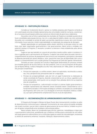 Manual de Drenagem e Manejo de Águas Pluviais
48 • Programa de Drenagem
Atividade 10 – Participação Pública
Considera-se fundamental discutir e aprovar as medidas propostas pelo Programa contando-se
com a participação ativa das entidades representativas das comunidades residentes nas bacias, caracterizan-
do um processo de participação pública que costuma ser denominado de governança colaborativa.
Esta prática não se limita à apresentação dos resultados do Programa à sociedade quando eles já
foram consolidados pelas equipes técnicas, mas, sim, a cada etapa de trabalho, desde o seu início, promover
discussões com a sociedade no sentido de captar suas opiniões, experiências e anseios, bem como fornecer
informações, buscar parcerias e dividir responsabilidades na implantação dos programas de drenagem.
Equipes especializadas em participação pública devem identificar os principais atores em cada
bacia, quer sejam organizações governamentais e não governamentais, líderes sociais e entidades com
potencial interesse no Programa. É necessário considerar as diretrizes e metas estabelecidas pelos demais
planos setoriais.
Sugere-se que seja realizado um conjunto de seminários visando acolher, avaliar e incorporar crí-
ticas e sugestões para o aprimoramento do Programa. O objetivo mais amplo dessa discussão é permitir o
compartilhamento do processo de planejamento para torná-lo mais transparente, participativo e permeável
às diferentes demandas dos setores afetados e, assim, garantir-lhe maior grau de legitimidade, bem como a
adesão e o comprometimento com as ações previstas nos Programas por parte dos agentes intervenientes.
Tomando por base o processo de Consulta e Negociações desenvolvido em processos similares
por entidades gestoras de recursos hídricos e de meio ambiente, como no caso do Programa de Recupera-
ção da Represa Billings, na Bacia Hidrográfica do Alto Tietê, desenvolvido em 1998, podem ser elencados
três princípios fundamentais:
•	 Princípio de cooperação: os conflitos existem, devem ser explicitados, reconhecidos e analisa-
dos, mas a perspectiva dos participantes deve ser a negociação.
•	 Princípio da corresponsabilidade: cada ator tem um papel fundamental na elaboração da
versão consolidada do Programa, devendo comprometer-se com as críticas, sugestões e pro-
postas apresentadas, tanto quanto com as soluções finais adotadas dentro de sua respectiva
área de competência.
•	 Princípio da transparência: a administração municipal e os demais órgãos governamentais e
entidades representativas dos diferentes setores envolvidos devem comprometer-se com o
fornecimento de dados e informações estratégicas confiáveis e atualizadas aos coordenadores
dos Programas, bem como com a sua divulgação na forma de indicadores sintéticos e didáti-
cos, que sejam perfeitamente compreensíveis fora do círculo de especialistas.
Atividade 11 – Recomendações de Aprimoramento Institucional
O Programa de Drenagem e Manejo de Águas Pluviais deve necessariamente considerar as ações
de desenvolvimento institucional para o adequado funcionamento de novas práticas de gestão almejadas
não só pelo município, mas por todo o sistema de gerenciamento de recursos hídricos, fundado nos princí-
pios da gestão compartilhada entre sociedade e administração pública.
Nesse contexto, devem ser consideradas bases técnicas, gerenciais, metodológicas e legais para
o aprimoramento institucional, possibilitando que a Prefeitura contribua para a promoção de uma melhor
articulação gerencial e administrativa com as instituições ligadas ao sistema de macrodrenagem, envolvendo
os setores de saneamento ambiental, transporte, habitação e desenvolvimento urbano.
08666 MIOLO.indd 48 24/10/12 16:54
 