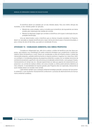 Manual de Drenagem e Manejo de Águas Pluviais
50 • Programa de Drenagem
Os benefícios devem ser avaliados por um dos métodos abaixo. Para uma melhor aferição dos
resultados, os dois métodos podem ser aplicados.
•	 Método dos custos evitados, onde se considera que os benefícios são equivalentes aos danos
evitados pela implantação das medidas de controle;
•	 Método da disposição a pagar que considera os benefícios como iguais à valorização das pro-
priedades beneficiadas.
Uma vez determinados custos e benefícios para as diversas situações estudadas no Programa,
devem ser calculadas as relações benefício/custo e taxas internas de retorno para o horizonte de projeto, e
para o tempo de vida útil das obras, que pode ser considerado 30 anos.
Atividade 15 – Viabilidade Ambiental das Obras Propostas
Considera-se indispensável que, além de se realizar a análise de benefício-custo das obras pro-
postas, seja proposta uma metodologia de análise ambiental estratégica que complemente a análise pre-
cedente clássica de benefícios e custos. Devem ser consideradas as áreas de influência direta e indireta das
intervenções propostas, avaliados preliminarmente os impactos positivos e negativos nos meios físico, bióti-
co e antrópico, e consideradas propostas de programas ambientais cruzados com as medidas estruturais de
controle do escoamento superficial e não estruturais já consideradas anteriormente, como parques lineares,
monitoramentos em tempo real, etc. Atenção especial deve ser dada aos aspectos de reassentamento po-
pulacional e ao controle de resíduos sólidos e de outras emissões ou efeitos potencialmente deletérios ao
meio ambiente. A reversibilidade de impactos gerados pelo Programa deve ser explicitada, destacando-se
quais medidas devem ser tomadas nesse sentido.
Cabe lembrar também que a avaliação ambiental estratégica precede o processo de licenciamen-
to ambiental, e suas resultantes necessariamente condicionam o processo de desenvolvimento do licencia-
mento ambiental sucedâneo.
08666 MIOLO.indd 50 24/10/12 16:54
 