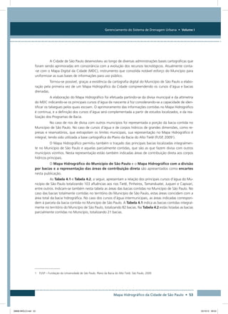 Gerenciamento do Sistema de Drenagem Urbana • Volume I
Mapa Hidrográfico da Cidade de São Paulo • 53
A Cidade de São Paulo desenvolveu ao longo de diversas administrações bases cartográficas que
foram sendo aprimoradas em consonância com a evolução dos recursos tecnológicos. Atualmente conta-
-se com o Mapa Digital da Cidade (MDC), instrumento que consolida notável esforço do Município para
uniformizar as suas bases de informações para uso público.
Tornou-se possível, graças a existência da cartografia digital do Município de São Paulo a elabo-
ração pela primeira vez de um Mapa Hidrográfico da Cidade compreendendo os cursos d’água e bacias
drenadas.
A elaboração do Mapa Hidrográfico foi efetuada partindo-se da divisa municipal e da altimetria
do MDC indicando-se os principais cursos d’água da nascente à foz considerando-se a capacidade de iden-
tificar os talvegues pelos quais escoam. O aprimoramento das informações contidas no Mapa Hidrográfico
é continua, e a definição dos cursos d’água será complementada a partir de estudos localizados, e da rea-
lização dos Programas de Bacia.
No caso de rios de divisa com outros municípios foi representada a porção da bacia contida no
Município de São Paulo. No caso de cursos d’água e de corpos hídricos de grandes dimensões, como re-
presas e reservatórios, que extrapolam os limites municipais, sua representação no Mapa Hidrográfico é
integral, tendo sido utilizada a base cartográfica do Plano da Bacia do Alto Tietê (FUSP, 20091
).
O Mapa Hidrográfico permitiu também o traçado das principais bacias localizadas integralmen-
te no Município de São Paulo e aquelas parcialmente contidas, que são as que fazem divisa com outros
municípios vizinhos. Nesta representação estão também indicadas áreas de contribuição direta aos corpos
hídricos principais.
O Mapa Hidrográfico do Município de São Paulo e o Mapa Hidrográfico com a divisão
por bacias e a representação das áreas de contribuição direta são apresentados como encartes
nesta publicação.
As Tabela 4.1 e Tabela 4.2, a seguir, apresentam a relação dos principais cursos d’água do Mu-
nicípio de São Paulo totalizando 103 afluências aos rios Tietê, Pinheiros, Tamanduateí, Juqueri e Capivari,
entre outros. Indicam-se também nesta tabela as áreas das bacias contidas no Município de São Paulo. No
caso das bacias totalmente contidas no território do Município de São Paulo, estas áreas coincidem com a
área total da bacia hidrográfica. No caso dos cursos d’água intermunicipais, as áreas indicadas correspon-
dem à parcela da bacia contida no Município de São Paulo. A Tabela 4.1 indica as bacias contidas integral-
mente no território do Município de São Paulo, totalizando 82 bacias. Na Tabela 4.2 estão listadas as bacias
parcialmente contidas no Município, totalizando 21 bacias.
1  FUSP – Fundação da Universidade de São Paulo. Plano da Bacia do Alto Tietê. São Paulo, 2009
08666 MIOLO.indd 53 25/10/12 09:03
 