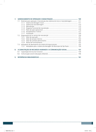 7.	GERENCIAMENTO DE OPERAÇÃO E MANUTENÇÃO..............................................................	109
7.1	 Diretrizes para operação e manutenção dos sistemas de micro e macrodrenagem.............. 	111
7.1.1	 Sistema de drenagem inicial....................................................................................	111
7.1.2	 Sistema de macrodrenagem....................................................................................	113
7.1.3	Manutenção...........................................................................................................	113
7.1.4	 Diagrama funcional da manutenção.......................................................................	114
7.1.5	 Plano de ação operacional......................................................................................	116
7.1.6	 Procedimentos e rotinas..........................................................................................	117
7.1.7	Fiscalização.............................................................................................................	120
7.2	 Organização de um serviço de manutenção....................................................................... 	120
7.2.1	 Setor de execução..................................................................................................	121
7.2.2	 Setor de serviços internos.......................................................................................	122
7.2.3	 Setor de controle administrativo..............................................................................	122
7.2.4	 Rotina de funcionamento.......................................................................................	122
7.3	 Indicadores de desempenho do sistema de águas pluviais.................................................. 	125
7.3.1	 Indicadores para o sistema de drenagem do Município de São Paulo.......................	126
8.	 A CAPACITAÇÃO DE RECURSOS HUMANOS E A COMUNICAÇÃO SOCIAL...........................	137
8.1	 Capacitação de recursos humanos..................................................................................... 	139
8.2	 Comunicação social e educação ambiental......................................................................... 	146
9.	REFERÊncias BIBLIOGRÁFIcas...............................................................................................	161
08666 MIOLO.indd 4 24/10/12 16:54
 