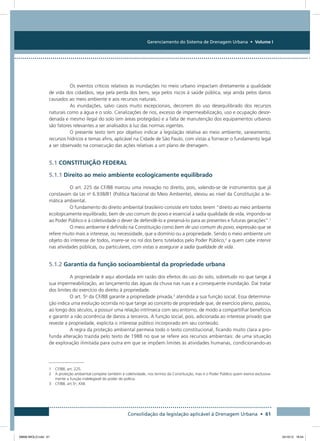 Gerenciamento do Sistema de Drenagem Urbana • Volume I
Consolidação da legislação aplicável à Drenagem Urbana • 61
Os eventos críticos relativos às inundações no meio urbano impactam diretamente a qualidade
de vida dos cidadãos, seja pela perda dos bens, seja pelos riscos à saúde pública, seja ainda pelos danos
causados ao meio ambiente e aos recursos naturais.
As inundações, salvo casos muito excepcionais, decorrem do uso desequilibrado dos recursos
naturais como a água e o solo. Canalizações de rios, excesso de impermeabilização, uso e ocupação desor-
denada e mesmo ilegal do solo (em áreas protegidas) e a falta de manutenção dos equipamentos urbanos
são fatores relevantes a ser analisados à luz das normas vigentes.
O presente texto tem por objetivo indicar a legislação relativa ao meio ambiente, saneamento,
recursos hídricos e temas afins, aplicável na Cidade de São Paulo, com vistas a fornecer o fundamento legal
a ser observado na consecução das ações relativas a um plano de drenagem.
5.1 CONSTITUIÇÃO FEDERAL
5.1.1 Direito ao meio ambiente ecologicamente equilibrado
O art. 225 da CF/88 marcou uma inovação no direito, pois, valendo-se de instrumentos que já
constavam da Lei no
6.938/81 (Política Nacional do Meio Ambiente), elevou ao nível da Constituição a te-
mática ambiental.
O fundamento do direito ambiental brasileiro consiste em todos terem “direito ao meio ambiente
ecologicamente equilibrado, bem de uso comum do povo e essencial à sadia qualidade de vida, impondo-se
ao Poder Público e à coletividade o dever de defendê-lo e preservá-lo para as presentes e futuras gerações”.1
O meio ambiente é definido na Constituição como bem de uso comum do povo, expressão que se
refere muito mais a interesse, ou necessidade, que a domínio ou a propriedade. Sendo o meio ambiente um
objeto do interesse de todos, insere-se no rol dos bens tutelados pelo Poder Público,2
a quem cabe intervir
nas atividades públicas, ou particulares, com vistas a assegurar a sadia qualidade de vida.
5.1.2 Garantia da função socioambiental da propriedade urbana
A propriedade é aqui abordada em razão dos efeitos do uso do solo, sobretudo no que tange à
sua impermeabilização, ao lançamento das águas da chuva nas ruas e a consequente inundação. Daí tratar
dos limites do exercício do direito à propriedade.
O art. 5o
da CF/88 garante a propriedade privada,3
atendida a sua função social. Essa determina-
ção indica uma evolução ocorrida no que tange ao conceito de propriedade que, de exercício pleno, passou,
ao longo dos séculos, a possuir uma relação intrínseca com seu entorno, de modo a compartilhar benefícios
e garantir a não ocorrência de danos a terceiros. A função social, pois, adicionada ao interesse privado que
reveste a propriedade, explicita o interesse público incorporado em seu conteúdo.
A regra da proteção ambiental permeia todo o texto constitucional, ficando muito clara a pro-
funda alteração trazida pelo texto de 1988 no que se refere aos recursos ambientais: de uma situação
de exploração ilimitada para outra em que se impõem limites às atividades humanas, condicionando-as
1  CF/88, art. 225.
2 A proteção ambiental compete também à coletividade, nos termos da Constituição, mas é o Poder Público quem exerce exclusiva-
mente a função indelegável do poder de polícia.
3 CF/88, art.5o
, XXII.
08666 MIOLO.indd 61 24/10/12 16:54
 