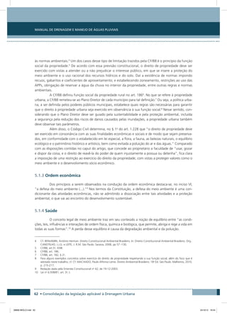 Manual de Drenagem e Manejo de Águas Pluviais
62 • Consolidação da legislação aplicável à Drenagem Urbana
às normas ambientais.4
Um dos casos desse tipo de limitação trazidos pela CF/88 é o princípio da função
social da propriedade.5
De acordo com essa previsão constitucional, o direito de propriedade deve ser
exercido com vistas a atender ou a não prejudicar o interesse público, em que se insere a proteção do
meio ambiente e o uso racional dos recursos hídricos e do solo. Daí a existência de normas impondo
recuos, gabaritos e coeficientes de aproveitamento; e estabelecendo zoneamento, restrições ao uso das
APPs, obrigação de reservar a água da chuva no interior da propriedade, entre outras regras e normas
ambientais.
A CF/88 definiu função social da propriedade rural no art. 1866
. No que se refere à propriedade
urbana, a CF/88 remeteu-se ao Plano Diretor de cada município para tal definição.7
Ou seja, a política urba-
na, a ser definida pelos poderes públicos municipais, estabelece quais regras são necessárias para garantir
que o direito à propriedade urbana seja exercido em observância à sua função social.8
Nesse sentido, con-
siderando que o Plano Diretor deve ser guiado pela sustentabilidade e pela proteção ambiental, incluída
a segurança pela redução dos riscos de danos causados pelas inundações, a propriedade urbana também
deve observar tais parâmetros.
Além disso, o Código Civil determina, no § 1o
do art. 1.228 que “o direito de propriedade deve
ser exercido em consonância com as suas finalidades econômicas e sociais e de modo que sejam preserva-
dos, em conformidade com o estabelecido em lei especial, a flora, a fauna, as belezas naturais, o equilíbrio
ecológico e o patrimônio histórico e artístico, bem como evitada a poluição do ar e das águas.” Comparado
com as disposições contidas no caput do artigo, que concede ao proprietário a faculdade de “usar, gozar
e dispor da coisa, e o direito de reavê-la do poder de quem injustamente a possua ou detenha”, fica clara
a imposição de uma restrição ao exercício do direito da propriedade, com vistas a proteger valores como o
meio ambiente e o desenvolvimento sócio econômico.
5.1.3 Ordem econômica
Dos princípios a serem observados na condução da ordem econômica destaca-se, no inciso VI,
“a defesa do meio ambiente (...).”9
Nos termos da Constituição, a defesa do meio ambiente é uma con-
dicionante das atividades econômicas, não se admitindo a dissociação entre tais atividades e a proteção
ambiental, o que vai ao encontro do desenvolvimento sustentável.
5.1.4 Saúde
O conceito legal de meio ambiente traz em seu conteúdo a noção de equilíbrio entre “as condi-
ções, leis, influências e interações de ordem física, química e biológica, que permite, abriga e rege a vida em
todas as suas formas”.10
A perda desse equilíbrio é causa da degradação ambiental e da poluição.
4  Cf. BENJAMIN, Antônio Herman. Direito Constitucional Ambiental Brasileiro. In: Direito Constitucional Ambiental Brasileiro. Org.:
CANOTILHO, J.J.G. e LEITE, J. R.M. São Paulo: Saraiva, 2008, pp 57 -130.
5  CF/88, art.5o
, XXIII.
6  CF/88, art. 186.
7  CF/88, art. 182, § 2o
.
8  Para alguns exemplos concretos sobre exercício do direito de propriedade respeitando a sua função social, além do foco que é
adotado neste trabalho, cf. Cf. MACHADO, Paulo Affonso Leme. Direito Ambiental Brasileiro. 18a
Ed. São Paulo: Malheiros, 2010,
p. 215-217.
9  Redação dada pela Emenda Constitucional no
42, de 19-12-2003.
10 Lei no
6.938/81, art. 3o
, I.
08666 MIOLO.indd 62 24/10/12 16:54
 