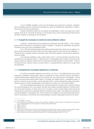Gerenciamento do Sistema de Drenagem Urbana • Volume I
Consolidação da legislação aplicável à Drenagem Urbana • 63
A Lei no
6.938/81 estabelece, como uma das hipóteses que caracterizam a poluição, a degrada-
ção da qualidade ambiental resultante de atividades que, direta ou indiretamente, prejudiquem a saúde, a
segurança e o bem-estar da população.11
Poluição atmosférica, água fora dos padrões de potabilidade, contato com águas que contêm
esgotos, entre outros, são fontes de doenças. A Constituição incluiu, entre as atribuições do Sistema Único
de Saúde, colaborar na proteção do meio ambiente.
5.1.5 O papel do município na tutela do meio ambiente urbano
A defesa e a preservação do meio ambiente são atribuições do Poder Público – União, Estados,
Distrito Federal, Municípios e os respectivos órgãos e entidades – e também da coletividade, que pode ser
entendida, nesse caso, como a sociedade em geral.
O art. 182 da Constituição dispõe que a política de desenvolvimento urbano tem por objetivo “or-
denar o pleno desenvolvimento das funções sociais da cidade e garantir o bem-estar de seus habitantes”.12
Entende-se que as questões relativas à drenagem estão intimamente ligadas à manutenção do desenvolvi-
mento da cidade.
A Constituição estabelece, ainda, o plano diretor como “o instrumento básico da política de de-
senvolvimento e de expansão urbana”13
e determina que “a propriedade urbana cumpre a sua função social
quando atende às exigências fundamentais de ordenação da cidade expressas no plano diretor”. Cabe ao
município formular a política urbana, seu plano diretor e, consequentemente, determinar a função social
da propriedade.
5.1.6 Competências municipais legislativas e materiais
Em sede de competência legislativa concorrente, o art. 24, § 1o
, da CF/88 determina que a União
limitar-se-á a estabelecer normas gerais, regras com aplicação em todo o território nacional. Os Estados e
o Distrito Federal podem detalhar essa norma, de acordo com suas características e necessidades.14
Se não
existir norma geral sobre determinada matéria, é facultado aos Estados exercer a competência plena. A
partir do momento em que se editar a norma geral pela União, a norma estadual deve adequar-se àquela,
ficando suspensa a eficácia das disposições da lei estadual em conflito com a norma geral federal.15
Se a norma estadual deve adequar-se à norma geral posterior, sob pena de ter suspensa a eficácia
em caso de discrepância com a norma geral, vale dizer que o Estado não poderá legislar em sentido contrá-
rio à norma geral existente. O mesmo ocorre com o município, a quem compete legislar sobre assuntos de
interesse local e suplementar à legislação federal e à estadual no que couber,16
para adequar as provisões às
suas peculiaridades e necessidades locais. Muito embora essa competência não esteja expressamente pre-
vista na constituição, é reconhecida não só pela legislação, mas pela interpretação da doutrina em geral.17
11 Lei no
6.938/81, art. 3o
, III, a.
12 O Distrito Federal, ente federado com regime jurídico específico, estabelece as normas distritais, que equivalem às municipais, já
que as cidades localizadas no DF não possuem a condição jurídica de Municípios.
13 CF/88, art.182, § 1o
.
14 CF/88, art.24, § 2o
.
15 CF/88, art.24, § 3o
.
16 CF/88, art.30, I e II.Note-se que não existe uma definição clara de interesse local, o que leva a diversas discussões sobre a compe-
tência legislativa do município e a fragmentação da legislação ambiental em detrimento da proteção ambiente.
17 SILVA, José Afonso da. Direito Ambiental Constitucional. 7a
ed. São Paulo: Malheiros, 2009, p. 79 – 80.
08666 MIOLO.indd 63 24/10/12 16:54
 