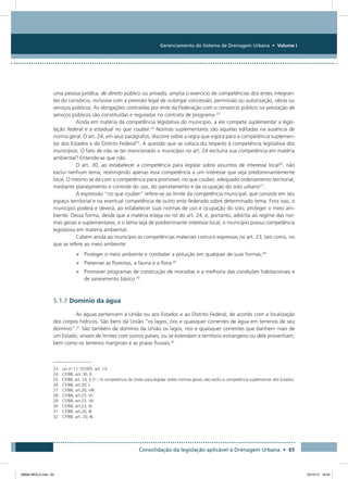 Gerenciamento do Sistema de Drenagem Urbana • Volume I
Consolidação da legislação aplicável à Drenagem Urbana • 65
uma pessoa jurídica, de direito público ou privado, amplia o exercício de competências dos entes integran-
tes do consórcio, inclusive com a previsão legal de outorgar concessão, permissão ou autorização, obras ou
serviços públicos. As obrigações contraídas por ente da Federação com o consórcio público na prestação de
serviços públicos são constituídas e reguladas no contrato de programa.23
Ainda em matéria da competência legislativa do município, a ele compete suplementar a legis-
lação federal e a estadual no que couber.24
Normas suplementares são aquelas editadas na ausência de
norma geral. O art. 24, em seus parágrafos, discorre sobre a regra que vigora para a competência suplemen-
tar dos Estados e do Distrito Federal25
. A questão que se coloca diz respeito à competência legislativa dos
municípios. O fato de não se ter mencionado o município no art. 24 excluiria sua competência em matéria
ambiental? Entende-se que não.
O art. 30, ao estabelecer a competência para legislar sobre assuntos de interesse local26
, não
exclui nenhum tema, restringindo apenas essa competência a um interesse que seja predominantemente
local. O mesmo se dá com a competência para promover, no que couber, adequado ordenamento territorial,
mediante planejamento e controle do uso, do parcelamento e da ocupação do solo urbano27
.
A expressão “no que couber” refere-se ao limite da competência municipal, que consiste em seu
espaço territorial e na eventual competência de outro ente federado sobre determinado tema. Fora isso, o
município poderá e deverá, ao estabelecer suas normas de uso e ocupação do solo, proteger o meio am-
biente. Dessa forma, desde que a matéria esteja no rol do art. 24, e, portanto, adstrita ao regime das nor-
mas gerais e suplementares, e o tema seja de predominante interesse local, o município possui competência
legislativa em matéria ambiental.
Cabem ainda ao município as competências materiais comuns expressas no art. 23, tais como, no
que se refere ao meio ambiente:
•	 Proteger o meio ambiente e combater a poluição em qualquer de suas formas;28
•	 Preservar as florestas, a fauna e a flora;29
•	 Promover programas de construção de moradias e a melhoria das condições habitacionais e
de saneamento básico.30
5.1.7 Domínio da água
As águas pertencem à União ou aos Estados e ao Distrito Federal, de acordo com a localização
dos corpos hídricos. São bens da União “os lagos, rios e quaisquer correntes de água em terrenos de seu
domínio”.31
São também de domínio da União os lagos, rios e quaisquer correntes que banhem mais de
um Estado, sirvam de limites com outros países, ou se estendam a território estrangeiro ou dele provenham,
bem como os terrenos marginais e as praias fluviais.32
23 Lei no
11.107/05, art. 13.
24 CF/88, art. 30, II.
25 CF/88, art. 24, § 2o
– A competência da União para legislar sobre normas gerais não exclui a competência suplementar dos Estados.
26 CF/88, art.30, I.
27 CF/88, art.30, VIII.
28 CF/88, art.23, VI.
29 CF/88, art.23, VII.
30 CF/88, art.23, IX.
31 CF/88, art.20, III.
32 CF/88, art. 20, III.
08666 MIOLO.indd 65 24/10/12 16:54
 
