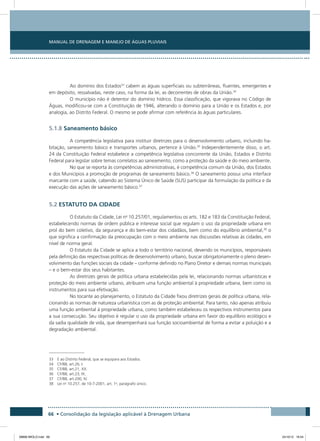 Manual de Drenagem e Manejo de Águas Pluviais
66 • Consolidação da legislação aplicável à Drenagem Urbana
Ao domínio dos Estados33
cabem as águas superficiais ou subterrâneas, fluentes, emergentes e
em depósito, ressalvadas, neste caso, na forma da lei, as decorrentes de obras da União.34
O município não é detentor do domínio hídrico. Essa classificação, que vigorava no Código de
Águas, modificou-se com a Constituição de 1946, alterando o domínio para a União e os Estados e, por
analogia, ao Distrito Federal. O mesmo se pode afirmar com referência às águas particulares.
5.1.8 Saneamento básico
A competência legislativa para instituir diretrizes para o desenvolvimento urbano, incluindo ha-
bitação, saneamento básico e transportes urbanos, pertence à União.35
Independentemente disso, o art.
24 da Constituição Federal estabelece a competência legislativa concorrente da União, Estados e Distrito
Federal para legislar sobre temas correlatos ao saneamento, como a proteção da saúde e do meio ambiente.
No que se reporta às competências administrativas, é competência comum da União, dos Estados
e dos Municípios a promoção de programas de saneamento básico.36
O saneamento possui uma interface
marcante com a saúde, cabendo ao Sistema Único de Saúde (SUS) participar da formulação da política e da
execução das ações de saneamento básico.37
5.2 ESTATUTO DA CIDADE
O Estatuto da Cidade, Lei no
10.257/01, regulamentou os arts. 182 e 183 da Constituição Federal,
estabelecendo normas de ordem pública e interesse social que regulam o uso da propriedade urbana em
prol do bem coletivo, da segurança e do bem-estar dos cidadãos, bem como do equilíbrio ambiental,38
o
que significa a confirmação da preocupação com o meio ambiente nas discussões relativas às cidades, em
nível de norma geral.
O Estatuto da Cidade se aplica a todo o território nacional, devendo os municípios, responsáveis
pela definição das respectivas políticas de desenvolvimento urbano, buscar obrigatoriamente o pleno desen-
volvimento das funções sociais da cidade – conforme definido no Plano Diretor e demais normas municipais
– e o bem-estar dos seus habitantes.
As diretrizes gerais de política urbana estabelecidas pela lei, relacionando normas urbanísticas e
proteção do meio ambiente urbano, atribuem uma função ambiental à propriedade urbana, bem como os
instrumentos para sua efetivação.
No tocante ao planejamento, o Estatuto da Cidade fixou diretrizes gerais de política urbana, rela-
cionando as normas de natureza urbanística com as de proteção ambiental. Para tanto, não apenas atribuiu
uma função ambiental à propriedade urbana, como também estabeleceu os respectivos instrumentos para
a sua consecução. Seu objetivo é regular o uso da propriedade urbana em favor do equilíbrio ecológico e
da sadia qualidade de vida, que desempenhará sua função socioambiental de forma a evitar a poluição e a
degradação ambiental.
33 E ao Distrito Federal, que se equipara aos Estados.
34 CF/88, art.26, I.
35 CF/88, art.21, XX.
36 CF/88, art.23, IX.
37 CF/88, art.200, IV.
38 Lei no
10.257, de 10-7-2001, art. 1o
, parágrafo único.
08666 MIOLO.indd 66 24/10/12 16:54
 
