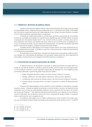 Gerenciamento do Sistema de Drenagem Urbana • Volume I
Consolidação da legislação aplicável à Drenagem Urbana • 67
5.2.1 Objetivos e diretrizes da política urbana
A política urbana tem por objetivo ordenar o pleno desenvolvimento das funções sociais da cidade
e da propriedade urbana, mediante diretrizes estabelecidas no art. 2o
do Estatuto da Cidade. A efetividade
dos instrumentos criados pelo Estatuto da Cidade depende de sua inclusão nos planos diretores municipais
e leis municipais específicas regulamentando a sua aplicação.
O Estatuto da Cidade prevê também o controle social, garantida a participação de comunidades,
movimentos e entidades da sociedade civil, quando houver dispêndio por parte do Poder Público municipal,
na aplicação dos instrumentos fixados na lei39
. A lei, contudo, limita-se a prever o controle social, sem in-
dicar claramente como fazê-lo. Do conteúdo da norma, infere-se que o controle social, na hipótese do art.
4o
, § 3o
, do Estatuto da Cidade, não tem natureza de controle prévio, não cabendo à sociedade organizada
aprovar a execução da despesa, competência exclusiva do Poder Público.
É também prevista a participação na formulação do plano diretor, que é parte integrante do pro-
cesso de planejamento municipal, na medida em que inclui o plano plurianual, as diretrizes orçamentárias
e o orçamento anual participativo.
Na fiscalização de sua implantação, o Estatuto da Cidade prevê a promoção de audiências públi-
cas e debates com a participação da população e de associações representativas dos vários segmentos da
comunidade, constituindo essa uma obrigação dos Poderes Executivo e Legislativo.40
5.2.2 Instrumentos da gestão democrática da cidade
O objetivo precípuo a ser perseguido e alcançado na gestão democrática da cidade refere-se à
criação de uma rede de conselhos, comissões e grupo de estudos, que têm origem nas associações de bair-
ro e de moradores, sindicatos e outros segmentos organizados da sociedade civil. A lei estabelece quatro
instrumentos destinados à garantia da gestão democrática da cidade:41
•	 Órgãos colegiados de política urbana, nos níveis nacional, estadual e municipal;
•	 Debates, audiências e consultas públicas, relativas aos vários processos decisórios;
•	 Conferências sobre assuntos de interesse urbano, nos níveis nacional, estadual e municipal;
•	 Iniciativa popular de projeto de lei e de planos, programas e projetos de desenvolvimento
urbano.
O Estatuto da Cidade estabelece, entre as diretrizes a serem adotadas na implantação e condução
da política urbana, “a adoção de padrões de produção e consumo de bens e serviços e de expansão urbana
compatíveis com os limites da sustentabilidade ambiental, social e econômica do município e do território
sob sua área de influência”42
. Esse dispositivo aborda dois temas distintos, com impactos no meio ambiente:
consumo responsável, que se relaciona, entre outros temas, à produção de resíduos sólidos, e a expansão
urbana, concernente ao uso e ocupação do solo.
Os problemas relacionados com os resíduos sólidos possuem forte conexão com as áreas urba-
nas, pois as atividades ali desenvolvidas são geradoras de grande parte desses resíduos. A Lei no
13.305/10
39 Lei no
10.257/01, art. 4o
, § 3o
.
40 Lei no
10.257/01, art. 40, § 4o
, I.
41 Lei no
10.257/01, art. 43.
42 Lei no
10.257/01, art. 2o
, VIII.
08666 MIOLO.indd 67 24/10/12 16:54
 