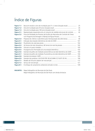 Índice de Figuras
Figura 1.1 - 	 Bacia em estudo e zona de inundação para Tr = 2 anos (situação atual)....................... 	25
Figura 1.2 - 	 Zona de inundação para 50 anos (situação atual)........................................................ 	26
Figura 1.3 - 	 Zona de inundação para 100 anos (situação atual)...................................................... 	26
Figura 3.1 - 	 Representação esquemática de um conjunto de medidas estruturais de controle......... 	42
Figura 3.2 - 	 Fluxo de Atividades do Processo de Escolha da Alternativa de Controle de Cheias
	 num Programa de Drenagem e Manejo de Águas Pluviais............................................ 	45
Figura 3.3 - 	 Proposta de critérios e subcritérios para hierarquização das alternativas....................... 	46
Figura 6.1 - 	 Indicação das estações telemétricas da rede do DAEE.................................................. 	101
Figura 6.2 - 	 Pluviômetro de cuba basculante.................................................................................. 	102
Figura 6.3 - 	 (A) Sensor de nível ultrassônico; (B) Sensor de nível de pressão.................................... 	102
Figura 6.4 - 	 Vista de um posto instalado........................................................................................ 	103
Figura 6.5 - 	 Fluxograma de informações de uma estação telemétrica............................................. 	103
Figura 6.6 - 	 Exemplo de gráfico de medições pluviométricas da rede telemétrica do SAISP............. 	104
Figura 6.7 - 	 Exemplo de gráfico de medições fluviométricas da rede telemétrica do SAISP.............. 	104
Figura 6.8 - 	 Exemplo do produto CAPPI......................................................................................... 	105
Figura 6.9 - 	 Exemplo dos produtos: (A) ECHO-TOP; (B) ACUMM; (C) GUST; (D) VIL......................... 	106
Figura 7.1 - 	 Modelo de ficha de cadastro de manutenção.............................................................. 	112
Figura 7.2 - 	 Serviço de manutenção............................................................................................... 	121
Figura 8.1 - 	 O enfoque do saneamento ambiental centrado no lote............................................... 	149
Encartes -	 Mapa hidrográfico do Município de São Paulo
	 Mapa hidrográfico do Município de São Paulo com divisão de bacias
08666 MIOLO.indd 5 24/10/12 16:54
 