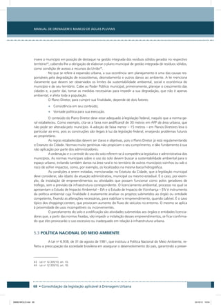 Manual de Drenagem e Manejo de Águas Pluviais
68 • Consolidação da legislação aplicável à Drenagem Urbana
insere o município em posição de destaque na gestão integrada dos resíduos sólidos gerados no respectivo
território43
, cabendo-lhe a obrigação de elaborar o plano municipal de gestão integrada de resíduos sólidos,
como condição de acesso a recursos da União44
.
No que se refere à expansão urbana, a sua ocorrência sem planejamento é uma das causas res-
ponsáveis pela degradação de ecossistemas, desmatamento e outros danos ao ambiente. A lei menciona
claramente que devem ser observados os limites da sustentabilidade ambiental, social e econômica do
município e de seu território. Cabe ao Poder Público municipal, primeiramente, planejar o crescimento das
cidades e, a partir daí, tomar as medidas necessárias para impedir a sua degradação, que não é apenas
ambiental, e afeta toda a população.
O Plano Diretor, para cumprir sua finalidade, depende de dois fatores:
•	 Consistência em seu conteúdo;
•	 Vontade política para sua execução.
O conteúdo do Plano Diretor deve estar adequado à legislação federal, naquilo que a norma ge-
ral estabeleceu. Como exemplo, cita-se a faixa non aedificandi de 30 metros em APP de área urbana, que
não pode ser alterada pelo município. A adoção de faixa menor – 15 metros – em Planos Diretores leva o
particular ao erro, pois as construções são ilegais à luz da legislação federal, ensejando problemas futuros
ao proprietário.
As regras estabelecidas devem ser claras e objetivas, pois o Plano Diretor já está regulamentando
o Estatuto da Cidade. Normas muito genéricas não propiciam o seu cumprimento, e dão fundamento à sua
não aplicação por parte dos administradores.
A ordenação e o controle do uso do solo referem-se à competência legislativa e administrativa dos
municípios. As normas municipais sobre o uso do solo devem buscar a sustentabilidade ambiental para o
espaço urbano, evitando também danos na área rural e no território de outros municípios vizinhos ou sob o
risco de sofrer impactos, como, por exemplo, os localizados na mesma bacia hidrográfica.
As condições a serem evitadas, mencionadas no Estatuto da Cidade, que a legislação municipal
deve considerar, são objeto da atuação administrativa, municipal ou mesmo estadual. É o caso, por exem-
plo, da instalação de empreendimentos ou atividades que possam funcionar como polos geradores de
tráfego, sem a previsão da infraestrutura correspondente. O licenciamento ambiental, processo no qual se
apresentam o Estudo de Impacto Ambiental – EIA e o Estudo de Impacto de Vizinhança – EIV é instrumento
da política ambiental cuja finalidade é exatamente analisar os projetos submetidos ao órgão ou entidade
competente, fixando as alterações necessárias, para viabilizar o empreendimento, quando cabível. É o caso
típico dos shoppings centers, que provocam aumento do fluxo de veículos no entorno. O mesmo se aplica
à proximidade de usos incompatíveis ou inconvenientes.
O parcelamento do solo e a edificação são atividades submetidas aos órgãos e entidades licencia-
doras que, a partir das normas fixadas, vão impedir a instalação desses empreendimentos, se ficar confirma-
do que eles provocarão o uso excessivo ou inadequado em relação à infraestrutura urbana.
5.3 POLÍTICA NACIONAL DO MEIO AMBIENTE
A Lei no
6.938, de 31 de agosto de 1981, que instituiu a Política Nacional do Meio Ambiente, re-
fletiu a preocupação da sociedade brasileira em assegurar o desenvolvimento do país, garantindo a preser-
43 Lei no
12.305/10, art. 10.
44 Lei no
12.305/10, art. 18.
08666 MIOLO.indd 68 24/10/12 16:54
 