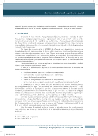 Gerenciamento do Sistema de Drenagem Urbana • Volume I
Consolidação da legislação aplicável à Drenagem Urbana • 69
vação dos recursos naturais. Essa norma mudou definitivamente a forma de tratar as atividades humanas,
estabelecendo-se um vínculo de natureza legal entre o desenvolvimento e a proteção do meio ambiente.
5.3.1 Conceitos
O conceito de meio ambiente – “conjunto de condições, leis, influências e interações de ordem
física, química e biológica, que permite, abriga e rege a vida em todas as suas formas” – refere-se funda-
mentalmente aos conceitos de vida e equilíbrio. Esse equilíbrio inclui o fluxo das águas, inclusive na estação
das cheias. Mesmo considerando a ocupação antrópica ao longo dos corpos hídricos, há que manter, na
organização das cidades, condições mínimas de sustentabilidade e mesmo de sobrevivência das populações,
na ocorrência de fortes chuvas.
Na fixação dos conceitos, a Lei no
6.938/81 identificou a figura do poluidor e causador da
degradação ambiental. A pessoa jurídica, de direito público ou privado, foi introduzida no conceito de
poluidor. Até então, não estava claro que o Poder Público, ao implantar empreendimentos públicos
como estradas, usinas hidroelétricas e loteamentos, poderia ser responsável, direta ou indiretamente,
por atividade causadora de degradação ambiental. Reforçando essa ideia, a lei determina que as ativi-
dades empresariais públicas ou privadas serão exercidas em consonância com as diretrizes da Política
Nacional do Meio Ambiente.45
Tanto as inundações são formas de degradação ambiental como as obras destinadas a evitá-las
podem causar, efetiva ou potencialmente, danos.
A poluição foi definida como a degradação da qualidade ambiental resultante de atividades que
direta ou indiretamente:
•	 Prejudiquem a saúde, a segurança e o bem-estar da população;
•	 Criem condições adversas às atividades sociais e econômicas;
•	 Afetem desfavoravelmente a biota;
•	 Afetem as condições estéticas ou sanitárias do meio ambiente;
•	 Lancem matérias ou energia em desacordo com os padrões ambientais estabelecidos.46
A caracterização da poluição é feita, pois, pela descrição do fato ocorrido, relativo à poluição
e à correspondente previsão legal. É o que acontece com uma atividade que tenha prejudicado a saúde,
a segurança e o bem-estar da população, ou que tenha criado condições adversas às atividades sociais e
econômicas, que tenha afetado desfavoravelmente a biota ou que ainda tenha causado dano às condições
estéticas ou sanitárias do meio ambiente. Todas essas situações devem ser comprovadas no respectivo pro-
cesso – administrativo ou judicial –, destinado a apurar a ocorrência de um dano ambiental.
Além das situações acima descritas, lançar substâncias fora dos padrões legalmente fixados tam-
bém caracteriza a poluição. Mas há uma diferença entre essa situação e as demais: neste caso, a poluição
ocorre pelo simples fato de haver despejos fora dos padrões legalmente estabelecidos, independentemente
dos efeitos que efetivamente ocorram na água, no ar ou no solo. Aplicou-se na alínea e do inciso III do art.
3o
da Lei no
6.938/81 a presunção legal de ocorrência de poluição.
Já a degradação da qualidade ambiental consiste na alteração adversa das características do
meio ambiente, o que remete para o entendimento de ser a poluição uma espécie do gênero degradação
ambiental.
45 Lei no
6.938/81, art. 5o
, parágrafo único.
46 Lei no
6.938/81, art. 3o
, III.
08666 MIOLO.indd 69 24/10/12 16:54
 