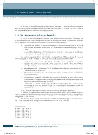 Manual de Drenagem e Manejo de Águas Pluviais
70 • Consolidação da legislação aplicável à Drenagem Urbana
A degradação da qualidade ambiental, da qual uma das causas é a poluição, refere-se justamente
a um desequilíbrio provocado pela atividade humana e é definida no art. 3o
, II, da Lei no
6.938/81. Trata-se
de “alteração adversa das características do meio ambiente”.
5.3.2 Princípios, objetivos e diretrizes da política
A fixação de princípios, objetivos e diretrizes, além dos instrumentos e o aparato institucional que
se ocupará de implantar uma política pública, faz parte de seu próprio conteúdo. Dois objetivos da Política
Nacional do Meio Ambiente tratam do princípio do desenvolvimento sustentável:
•	 A preservação e restauração dos recursos ambientais com vistas à sua utilização racional e
disponibilidade permanente, concorrendo para a manutenção do equilíbrio ecológico propício
à vida;47
•	 A compatibilização do desenvolvimento econômico social com a preservação da qualidade do
meio ambiente e do equilíbrio ecológico.48
As seguintes ações constituem instrumentos a cargo do Poder Público, na busca de atingir os
objetivos traçados na lei. São medidas de efetividade na implantação da Política Ambiental:
•	 A definição de áreas prioritárias de ação governamental relativa à qualidade e ao equilíbrio
ecológico, atendendo aos interesses da União, dos Estados, do Distrito Federal, dos Territórios
e dos Municípios;49
•	 O estabelecimento de critérios e padrões da qualidade ambiental e de normas relativas ao uso
e manejo de recursos ambientais;50
•	 O desenvolvimento de pesquisas e de tecnologias nacionais orientadas para o uso racional de
recursos ambientais;51
•	 A difusão de tecnologias de manejo do meio ambiente, à divulgação de dados e informações
ambientais e à formação de uma consciência pública sobre a necessidade de preservação da
qualidade ambiental e do equilíbrio ecológico;52
•	 A imposição, ao poluidor e ao predador, da obrigação de recuperar e/ou indenizar os da-
nos causados, e ao usuário, de contribuição pela utilização de recursos ambientais com fins
econômicos,53
O art. 2o
da Lei no
6.938/81 estabelece com maior clareza o real objetivo da Política:
A preservação, melhoria e recuperação da qualidade ambiental propícia à vida, visando assegurar,
no País, condições ao desenvolvimento socioeconômico, aos interesses da segurança nacional e à proteção
da dignidade da vida humana.
Os princípios fixados no art. 2o
consistem em medidas de competência governamental, necessá-
rias a assegurar a efetividade da implantação da Política Nacional do Meio Ambiente:
47 Lei no
6.938/81, art. 4o
, VI.
48 Lei no
6.938/81, art. 4o
, I.
49 Lei no
6.938/81, art. 4o
, II.
50 Lei no
6.938/81, art. 4o
, III.
51 Lei no
6.938/81, art. 4o
, IV.
52 Lei no
6.938/81, art. 4o
, V.
53 Lei no
6.938/81, art. 4o
, VII.
08666 MIOLO.indd 70 24/10/12 16:54
 