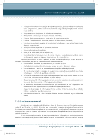 Gerenciamento do Sistema de Drenagem Urbana • Volume I
Consolidação da legislação aplicável à Drenagem Urbana • 71
•	 Ação governamental na manutenção do equilíbrio ecológico, considerando o meio ambiente
como um patrimônio público a ser necessariamente assegurado e protegido, tendo em vista
o uso coletivo;
•	 Racionalização do uso do solo, do subsolo, da água e do ar;
•	 Planejamento e fiscalização do uso dos recursos ambientais;
•	 Proteção dos ecossistemas, com a preservação de áreas representativas;
•	 Controle e zoneamento das atividades potencial ou efetivamente poluidoras;
•	 Incentivos ao estudo e à pesquisa de tecnologias orientadas para o uso racional e a proteção
dos recursos ambientais;
•	 Acompanhamento do estado da qualidade ambiental;
•	 Recuperação de áreas degradadas;
•	 Proteção de áreas ameaçadas de degradação;
•	 Educação ambiental a todos os níveis do ensino, inclusive a educação da comunidade, objeti-
vando capacitá-la para participação ativa na defesa do meio ambiente.
Dentre os instrumentos da Política Nacional do Meio Ambiente relacionados no art. 9o
da Lei no
6.938/81, cabe destacar, em face de sua relação com o tema deste estudo:
•	 O zoneamento ambiental, incluindo a indicação das áreas de risco;
•	 Avaliação de impactos ambientais, inclusive no que se refere à drenagem urbana;
•	 O licenciamento e a revisão de atividades efetiva ou potencialmente poluidoras;
•	 Os incentivos à produção e instalação de equipamentos e a criação ou absorção de tecnologia,
voltados para a melhoria da qualidade ambiental;
•	 A criação de espaços territoriais especialmente protegidos pelo Poder Público federal, estadual
e municipal, tais como parques lineares, ao longo dos rios;
•	 O sistema nacional de informações sobre o meio ambiente, sobretudo no que tange ao moni-
toramento dos níveis dos rios e informações meteorológicas;
•	 As penalidades disciplinares ou compensatórias aplicáveis no caso de não cumprimento das
medidas necessárias à preservação ou correção da degradação ambiental;
•	 A garantia da prestação de informações relativas ao Meio Ambiente, obrigando-se o Poder
Público a produzi-las, quando inexistentes;
•	 Instrumentos econômicos, como concessão florestal, servidão ambiental, seguro ambiental e
outros.
5.3.3 Licenciamento ambiental
As obras a serem realizadas no âmbito de um plano de drenagem devem ser licenciadas, quando
couber. O art. 10 da Lei no
6.938/81 determina que a construção, instalação, ampliação e funcionamento
de estabelecimentos e atividades utilizadoras de recursos ambientais, considerados efetiva e potencialmente
poluidores, bem como os capazes, sob qualquer forma, de causar degradação ambiental, dependerão de
prévio licenciamento.
O procedimento administrativo do licenciamento ambiental é formado por um conjunto de atos
sucessivos, ora da parte da Administração, ora da parte do empreendedor, cumprindo-se uma série de
08666 MIOLO.indd 71 24/10/12 16:54
 