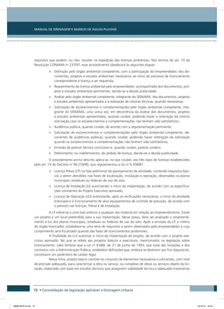 Manual de Drenagem e Manejo de Águas Pluviais
72 • Consolidação da legislação aplicável à Drenagem Urbana
requisitos que podem, ou não, resultar na expedição das licenças ambientais. Nos termos do art. 10 da
Resolução CONAMA no
237/97, esse procedimento obedecerá às seguintes etapas:
•	 Definição pelo órgão ambiental competente, com a participação do empreendedor, dos do-
cumentos, projetos e estudos ambientais necessários ao início do processo de licenciamento
correspondente à licença a ser requerida;
•	 Requerimento da licença ambiental pelo empreendedor, acompanhado dos documentos, pro-
jetos e estudos ambientais pertinentes, dando-se a devida publicidade;
•	 Análise pelo órgão ambiental competente, integrante do SISNAMA, dos documentos, projetos
e estudos ambientais apresentados e a realização de vistorias técnicas, quando necessárias;
•	 Solicitação de esclarecimentos e complementações pelo órgão ambiental competente, inte-
grante do SISNAMA, uma única vez, em decorrência da análise dos documentos, projetos
e estudos ambientais apresentados, quando couber, podendo haver a reiteração da mesma
solicitação caso os esclarecimentos e complementações não tenham sido satisfatórios;
•	 Audiência pública, quando couber, de acordo com a regulamentação pertinente;
•	 Solicitação de esclarecimentos e complementações pelo órgão ambiental competente, de-
correntes de audiências públicas, quando couber, podendo haver reiteração da solicitação
quando os esclarecimentos e complementações não tenham sido satisfatórios;
•	 Emissão de parecer técnico conclusivo e, quando couber, parecer jurídico;
•	 Deferimento, ou indeferimento, do pedido de licença, dando-se a devida publicidade.
O procedimento acima descrito aplica-se, no que couber, aos três tipos de licenças estabelecidos
pelo art. 19 do Decreto no
99.274/90, que regulamentou a Lei no
6.938/81:
•	 Licença Prévia (LP) na fase preliminar do planejamento da atividade, contendo requisitos bási-
cos a serem atendidos nas fases de localização, instalação e operação, observados os planos
municipais, estaduais ou federais de uso do solo;
•	 Licença de Instalação (LI) autorizando o início da implantação, de acordo com as especifica-
ções constantes do Projeto Executivo aprovado;
•	 Licença de Operação (LO) autorizando, após as verificações necessárias, o início da atividade
licenciada e o funcionamento de seus equipamentos de controle de poluição, de acordo com
o previsto nas licenças: Prévia e de Instalação.
A LP refere-se a uma fase anterior a qualquer ato material em relação ao empreendimento. Existe
um projeto e um local pretendido para a sua implantação. Nesse passo, deve ser analisado o empreendi-
mento à luz dos planos municipais, estaduais ou federais de uso do solo. Após a emissão da LP, a critério
do órgão licenciador, estabelece-se uma série de requisitos a serem observados pelo empreendedor e cujo
cumprimento será fiscalizado quando das fases de licenciamentos posteriores.
A finalidade da LI é autorizar o início da implantação do projeto, de acordo com o projeto exe-
cutivo aprovado. No que se refere aos projetos básicos e executivos, mencionados na legislação sobre
licenciamento, cabe lembrar que a Lei no
8.666, de 21 de junho de 1993, que trata das licitações e dos
contratos com a Administração Pública, estabelece definições que, embora se destinem aos fins daquela lei,
constituem um parâmetro de caráter legal.
Nessa linha, projeto básico consiste no conjunto de elementos necessários e suficientes, com nível
de precisão adequado, para caracterizar a obra ou serviço, ou complexo de obras ou serviços objeto da lici-
tação, elaborado com base em estudos técnicos que assegurem viabilidade técnica e adequado tratamento
08666 MIOLO.indd 72 24/10/12 16:54
 