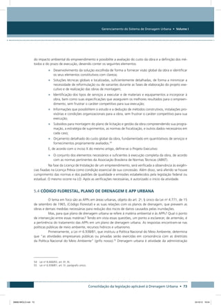 Gerenciamento do Sistema de Drenagem Urbana • Volume I
Consolidação da legislação aplicável à Drenagem Urbana • 73
do impacto ambiental do empreendimento e possibilite a avaliação do custo da obra e a definição dos mé-
todos e do prazo de execução, devendo conter os seguintes elementos:
•	 Desenvolvimento da solução escolhida de forma a fornecer visão global da obra e identificar
os seus elementos constitutivos com clareza;
•	 Soluções técnicas globais e localizadas, suficientemente detalhadas, de forma a minimizar a
necessidade de reformulação ou de variantes durante as fases de elaboração do projeto exe-
cutivo e de realização das obras de montagem;
•	 Identificação dos tipos de serviços a executar e de materiais e equipamentos a incorporar à
obra, bem como suas especificações que assegurem os melhores resultados para o empreen-
dimento, sem frustrar o caráter competitivo para sua execução;
•	 Informações que possibilitem o estudo e a dedução de métodos construtivos, instalações pro-
visórias e condições organizacionais para a obra, sem frustrar o caráter competitivo para sua
execução;
•	 Subsídios para montagem do plano de licitação e gestão da obra compreendendo sua progra-
mação, a estratégia de suprimentos, as normas de fiscalização, e outros dados necessários em
cada caso;
•	 Orçamento detalhado do custo global da obra, fundamentado em quantitativos de serviços e
fornecimentos propriamente avaliados.54
E, de acordo com o inciso X do mesmo artigo, define-se o Projeto Executivo:
•	 O conjunto dos elementos necessários e suficientes à execução completa da obra, de acordo
com as normas pertinentes da Associação Brasileira de Normas Técnicas (ABNT).
Na fase da Licença de Instalação de um empreendimento, será verificada a observância às exigên-
cias fixadas na Licença Prévia como condição essencial de sua concessão. Além disso, será aferido se houve
cumprimento das normas e dos padrões de qualidade e emissões estabelecidos pela legislação federal ou
estadual. O mesmo ocorre na LO. Após as verificações necessárias, é autorizado o início da atividade.
5.4 CÓDIGO FLORESTAL, PLANO DE DRENAGEM E APP URBANA
O tema em foco são as APPs em áreas urbanas, objeto do art. 2o
, § único da Lei no
4.771, de 15
de setembro de 1965, (Código Florestal) e as suas relações com os planos de drenagem, que preveem as
obras e demais medidas necessárias para redução dos riscos de danos causados pelas inundações.
Mas, para que plano de drenagem urbana se refere à matéria ambiental e às APPs? Qual o ponto
de intersecção entre essas matérias? Tendo em vista essas questões, um ponto a esclarecer, de antemão, é
a pertinência do tratamento das APPs em um plano de drenagem urbana. As respostas encontram-se nas
políticas públicas de meio ambiente, recursos hídricos e urbanismo.
Primeiramente, a Lei no
6.938/81, que instituiu a Política Nacional do Meio Ambiente, determina
que “as atividades empresariais públicas ou privadas serão exercidas em consonância com as diretrizes
da Política Nacional do Meio Ambiente” (grifo nosso).55
Drenagem urbana é atividade da administração
54 Lei no
8.666/93, art. 6o
, IX.
55 Lei no
6.938/81, art. 5o
, parágrafo único.
08666 MIOLO.indd 73 24/10/12 16:54
 