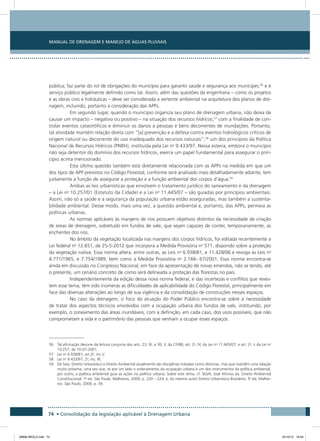 Manual de Drenagem e Manejo de Águas Pluviais
74 • Consolidação da legislação aplicável à Drenagem Urbana
pública; faz parte do rol de obrigações do município para garantir saúde e segurança aos munícipes;56
e é
serviço público legalmente definido como tal. Assim, além das questões da engenharia – como os projetos
e as obras civis e hidráulicas – deve ser considerada a vertente ambiental na arquitetura dos planos de dre-
nagem, incluindo, portanto a consideração das APPs.
Em segundo lugar, quando o município organiza seu plano de drenagem urbana, não deixa de
causar um impacto – negativo ou positivo – na situação dos recursos hídricos,57
com a finalidade de con-
trolar eventos catastróficos e diminuir os danos a pessoas e bens decorrentes de inundações. Portanto,
tal atividade mantém relação direta com “[a] prevenção e a defesa contra eventos hidrológicos críticos de
origem natural ou decorrente do uso inadequado dos recursos naturais”,58
um dos princípios da Política
Nacional de Recursos Hídricos (PNRH), instituída pela Lei no
9.433/97. Nessa esteira, embora o município
não seja detentor do domínio dos recursos hídricos, exerce um papel fundamental para assegurar o prin-
cípio acima mencionado.
Esta última questão também está diretamente relacionada com as APPs na medida em que um
dos tipos de APP previstos no Código Florestal, conforme será analisado mais detalhadamente adiante, tem
justamente a função de assegurar a proteção e a função ambiental dos corpos d’água.59
Ambas as leis urbanísticas que envolvem o tratamento jurídico do saneamento e da drenagem
– a Lei no
10.257/01 (Estatuto da Cidade) e a Lei no
11.445/07 – são guiadas por princípios ambientais.
Assim, não só a saúde e a segurança da população urbana estão asseguradas, mas também a sustenta-
bilidade ambiental. Desse modo, mais uma vez, a questão ambiental e, portanto, das APPs, permeia as
políticas urbanas.
As normas aplicáveis às margens de rios possuem objetivos distintos da necessidade de criação
de áreas de drenagem, sobretudo em fundos de vale, que sejam capazes de conter, temporariamente, as
enchentes dos rios.
No âmbito da vegetação localizada nas margens dos corpos hídricos, foi editada recentemente a
Lei federal no
12.651, de 25-5-2012 que incorpora a Medida Provisória no
571, dispondo sobre a proteção
da vegetação nativa. Essa norma altera, entre outras, as Leis no
6.938/81, e 11.428/06 e revoga as Leis no
4.771/1965, e 7.754/1989, bem como a Medida Provisória no
2.166- 67/2001. Essa norma encontra-se
ainda em discussão no Congresso Nacional, em face da apresentação de novas emendas, não se tendo, até
o presente, um cenário concreto de como será delineada a proteção das florestas no país.
Independentemente da edição dessa nova norma federal, e das incertezas e conflitos que reves-
tem esse tema, têm sido inúmeras as dificuldades de aplicabilidade do Código Florestal, principalmente em
face das diversas alterações ao longo de sua vigência e da consolidação de construções nesses espaços.
No caso da drenagem, o foco da atuação do Poder Público encontra-se sobre a necessidade
de tratar dos aspectos técnicos envolvidos com a ocupação urbana dos fundos de vale, instituindo, por
exemplo, o zoneamento das áreas inundáveis, com a definição, em cada caso, dos usos possíveis, que não
comprometam a vida e o patrimônio das pessoas que venham a ocupar esses espaços.
56 Tal afirmação decorre da leitura conjunta dos arts. 23, IX, e 30, V, da CF/88; art. 2o
, IV, da Lei no
11.445/07; e art. 2o
, I, da Lei no
10.257, de 10-07-2001.
57 Lei no
6.938/81, art.3o
, inc.V.
58 Lei no
9.433/97, 2o
, inc. III.
59 De fato, Direito Urbanístico e Direito Ambiental atualmente são disciplinas tratadas como distintas, mas que mantêm uma relação
muito próxima, uma vez que, se por um lado o ordenamento da ocupação urbana é um dos instrumentos da política ambiental,
por outro, a política ambiental guia as ações na política urbana. Sobre este tema, cf. SILVA, José Afonso da. Direito Ambiental
Constitucional. 7a
ed. São Paulo: Malheiros, 2009, p. 220 – 224; e, do mesmo autor Direito Urbanístico Brasileiro. 5a
ed. Malhei-
ros: São Paulo, 2008, p. 39.
08666 MIOLO.indd 74 24/10/12 16:54
 