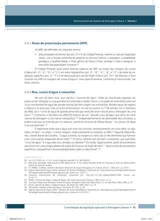 Gerenciamento do Sistema de Drenagem Urbana • Volume I
Consolidação da legislação aplicável à Drenagem Urbana • 75
5.4.1 Áreas de preservação permanente (APP)
As APPs são definidas nos seguintes termos:
•	 área protegida nos termos dos arts. 2o
e 3o
do Código Florestal, coberta ou não por vegetação
nativa, com a função ambiental de preservar os recursos hídricos, a paisagem, a estabilidade
geológica, a biodiversidade, o fluxo gênico de fauna e flora, proteger o solo e assegurar o
bem-estar das populações humanas.60
O Código Florestal atual prevê diversas espécies de APP: ao longo das margens de cursos
d’água (art. 2o
, “a”, “b”, e “c”), em áreas topográficas (art. 2o
, “d”, “e”, “g”, e “h”), de áreas de ve-
getação específica (art. 2o
, “f”) e de destinação por ato do Poder Público (art. 3o
).61
No Manual, o foco
consiste nas APPs às margens de cursos d’água e, mais especificamente, conforme já mencionado, nas
áreas urbanas.
5.4.2 Rios, cursos d’água e nascentes
Rio vem do latim rivus, que significa “corrente de água”. Pode ser classificado segundo seu
potencial de utilização ou sua grandeza em extensão e caudal. Assim, o rio pode ser entendido como um
curso considerável de água (de grande monta) que tem origem nas montanhas. Recebe águas de regatos
e ribeiras e se lança por uma ou outra embocadura, no mar ou noutro rio.62
De acordo com o Glossário
da ANA, rio é “curso de água de grande dimensão que serve de canal natural para a drenagem de uma
bacia”.63
Conforme o Glossário da UNESCO trata-se de um “grande curso de água que serve de canal
natural de drenagem a uma bacia hidrográfica”.64
Independentemente da diversidade dos conceitos, a
essência do que se entende por rio repousa, conforme Antonio de Pádua Nunes, “no volume de água
e na sua extensão”.65
É importante notar que a água que corre nos rios está, necessariamente, em uma calha, ou seja,
sobre um leito – ou álveo – e entre margens, onde justamente se localizam as APPs.66
Segundo Pádua Nu-
nes, citando Daniel de Carvalho, “a água corrente, as margens e o leito são os três elementos que formam
o rio, como partes integrantes de um todo”.67
O termo corrente vem do latim currensentis, que quer dizer
“curso de água”. É a água dos rios, córregos ou ribeirões.68
Ou ainda “água corrente; parte do escoamento
que entra num curso d’água depois de queda de chuva ou de fusão de neve”; “igual à soma do escoamento
superficial, subsuperficial e da precipitação direta sobre a calha fluvial”.69
60 Lei no
4.771/65, art. 1o
, § 2o
, inciso II, alterado pela MP no
2.166-76/2001.
61 Não serão abordadas neste estudo as APP objeto do art. 3o
do Código Florestal, tendo em vista que se trata de regime jurídico
diverso do tema em análise.
62 Cf. FREIRE, Laudelino. Grande e Novíssimo Dicionário da Língua Portuguesa, RJ, A Noite, S/A Ed., 1.943, vol. V, p. 4.473.
63 Agência Nacional de Águas (ANA). Glossário de Termos Hidrológicos. Disponível em: http://www.ana.gov.br/gestaoRecHidricos/
TecnologiaCapacitacao/tecnologia_glossario.asp. Acesso em: 22-01-11.
64 Glossário Internacional de Hidrologia. Disponível em: http://91.121.162.160/glu/HINDPT.HTM. Acesso em:
22-01-11.
65 NUNES, Antonio de Pádua. Código de Águas. São Paulo: Revista dos Tribunais, 1980, tomo 1, p. 3.
66 Granziera, Maria Luiza Machado. Direito de Águas. Disciplina Jurídica das Águas Doces. 3a
. ed. São Paulo: Atlas, 2006, p. 29.
67 Nunes, Antonio de Pádua. Código de Águas. São Paulo: RT, 1980, tomo 1, p. 19.
68 VALLADÃO, Haroldo. Direito das Águas. São Paulo: RT, 1931, p. 28
69 Agência Nacional de Águas (ANA). Glossário de Termos Hidrológicos. Disponível em: http://www.ana.gov.br/gestaoRecHidricos/
TecnologiaCapacitacao/tecnologia_glossario.asp. Acesso em 22-01-2011.
08666 MIOLO.indd 75 24/10/12 16:54
 
