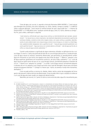 Manual de Drenagem e Manejo de Águas Pluviais
76 • Consolidação da legislação aplicável à Drenagem Urbana
Curso de água, por sua vez, é, segundo a Instrução Normativa MMA 04/2000, o “canal natural
para drenagem de uma bacia, tais como: boqueirão, rio, riacho, ribeirão, córrego ou vereda”70
. A UNESCO
utiliza a seguinte definição: “canal natural ou artificial através do qual a água pode fluir”.71
A Norma da
Portaria DAEE72
no
717/96 define como “qualquer corrente de água, canal, rio, riacho, ribeirão ou córrego”.
Por fim, para a ANA, a definição é a seguinte:
“canal natural ou artificial pelo qual a água escoa contínua ou intermitentemente (por exemplo, sazonal-
mente)”; “rio natural mais ou menos importante, não totalmente dependente do escoamento superficial da
vizinhança imediata, correndo em leito entre margens visíveis, com vazão contínua ou periódica, desembo-
cando em ponto determinado numa massa de água corrente (curso de água ou rio maior) ou imóvel (lago,
mar), podendo também desaparecer sob a superfície do solo”; “massa de água escoando geralmente num
canal superficial natural”; “água que escoa num conduto aberto ou fechado”; “jato de água que flui de um
orifício ou massa de água corrente subterrânea”.73
Convém ainda esclarecer o significado de alguns elementos utilizados na definição de rios e cur-
sos d’água. O canal é a “parte mais profunda do leito de um curso de água pela qual flui o caudal principal;
curso de água natural ou artificial, claramente diferenciado, que permanece ou periodicamente contém
água em movimento ou que forma uma ligação entre duas linhas de água” 74
. Ribeira é “pequeno curso
de água superficial, geralmente com escoamento contínuo e, de certo modo, turbulento”75
, ou “curso de
água natural em geral menor do que um rio; curso de água natural, normalmente pequeno e tributário de
um rio” 76
. Riacho é um “pequeno rio, córrego” 77
, ou ainda “curso d’água natural, normalmente pequeno
e tributário de um rio; pequeno curso d’água que serve como canal de drenagem natural para uma bacia
vertente de pequena extensão”78
. Córrego é o mesmo que “riacho; via estreita e funda entre montanhas;
desfiladeiro”.79
Como se pode verificar, os termos rio, ribeirão, ribeira, riacho e arroio são empregados de forma
geral e não possuem critérios técnicos de diferenciação. O que se pode inferir é que o vocábulo rio refere-se
a um curso de água de maior caudal, em relação aos demais termos.
Nascentes, por sua vez, é o “ponto no solo ou numa rocha de onde a água flui naturalmente para
70 IN MMA 04/2000 art.2o
, inc.VII. Praticamente o mesmo é o entendimento do Instituto Mineiro de Gestão das Águas, para o
qual cursos d’água é “denominação geral para os fluxos de água em canal natural de drenagem de uma bacia, tais como rio,
riacho, ribeirão, córrego, etc.” INSTITUTO MINEIRO DE GESTÃO DAS ÁGUAS (IGAM). Glossário de Termos Relacionados à Gestão
de Recursos Hídricos. Publicação Específica para a I Oficina do Sistema Estadual de Informações sobre Recursos Hídricos. 2008.
Disponível em: http://comites.igam.mg.gov.br/new/images/stories/Pdf/glossario%2Bde%2Brecursos%2Bh%EDdricos%2B04%5
B1%5D%5B1%5D.06.pdf. Acesso em: 22-01-2011.
71 Glossário Internacional de Hidrologia. Disponível em: http://91.121.162.160/glu/PT/GF1041PT.HTM. Acesso em 22-01-2011.
72 Departamento de Águas e Energia Elétrica, autarquia do Estado de São Paulo. A menção à norma paulista serve, para o presente
estudo, como mera referência.
73 Agência Nacional de Águas (ANA). Glossário de Termos Hidrológicos. Disponível em: http://www.ana.gov.br/gestaoRecHidricos/
TecnologiaCapacitacao/tecnologia_glossario.asp. Acesso em 22-01-2011.
74 Glossário Internacional de Hidrologia. Disponível em: http://91.121.162.160/glu/PT/GF1041PT.HTM. Acesso em 22-01-2011.
75 Agência Nacional de Águas (ANA). Glossário de Termos Hidrológicos. Disponível em: http://www.ana.gov.br/gestaoRecHidricos/
TecnologiaCapacitacao/tecnologia_glossario.asp. Acesso em 22-01-2011.
76 Glossário Internacional de Hidrologia. Disponível em: http://91.121.162.160/glu/PT/GF1041PT.HTM. Acesso em 22-01-2011.
77 HOUAISS, 2004, p. 648
78 ABID, 1978 apud Agência Nacional de Águas (ANA). Glossário de Termos Hidrológicos. Disponível em: http://www.ana.gov.br/
gestaoRecHidricos/TecnologiaCapacitacao/tecnologia_glossario.asp. Acesso em 22-01-2011.
79 HOUAISS, 2004, p. 194
08666 MIOLO.indd 76 24/10/12 16:54
 