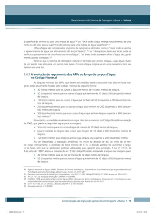 Gerenciamento do Sistema de Drenagem Urbana • Volume I
Consolidação da legislação aplicável à Drenagem Urbana • 77
a superfície do terreno ou para uma massa de água”80
ou “local onde a água emerge naturalmente, de uma
rocha ou do solo, para a superfície do solo ou para uma massa de água superficial”.81
Olhos d’água são considerados sinônimo de nascentes e definidos como o “local onde se verifica
o aparecimento de água por afloramento do lençol freático”,82
ou “designação dada aos locais onde se
verifica o aparecimento de uma fonte ou mina d’água”; “as áreas onde aparecem olhos d’água são, geral-
mente, planas e brejosas”.83
Note-se que o sistema de drenagem natural é formado por corpos d’água, cujas águas fluem
de um ponto mais alto para um ponto mais baixo. O curso d’água origina-se em uma nascente e tem seu
destino em uma foz.
5.4.3 A evolução do regramento das APPs ao longo de corpos d’água
no Código Florestal
As larguras mínimas das APPs, que devem ser medidas desde o seu nível mais alto em faixa mar-
ginal, estão atualmente fixadas pelo Código Florestal da seguinte forma:
•	 30 (trinta) metros para os cursos d’água de menos de 10 (dez) metros de largura;
•	 50 (cinquenta) metros para os cursos d’água que tenham de 10 (dez) a 50 (cinquenta) metros
de largura;
•	 100 (cem) metros para os cursos d’água que tenham de 50 (cinquenta) a 200 (duzentos) me-
tros de largura;
•	 200 (duzentos) metros para os cursos d’água que tenham de 200 (duzentos) a 600 (seiscen-
tos) metros de largura;
•	 500 (quinhentos) metros para os cursos d’água que tenham largura superior a 600 (seiscen-
tos) metros.84
No entanto, as medidas atualmente em vigor não são as mesmas do Código Florestal na redação
de 1965, que previa as seguintes regras para as margens:
•	 5 (cinco) metros para os cursos d’água de menos de 10 (dez) metros de largura;
•	 Igual à metade da largura dos cursos que meçam de 10 (dez) a 200 (duzentos) metros de
largura;
•	 100 (cem) metros para todos os cursos cuja largura seja superior a 200 (duzentos) metros.
Ao ser implantada a legislação ambiental, no início da década de 80, ao invés de se ten-
tar exigir, efetivamente, a proteção da faixa mínima de 5  m, a decisão política foi aumentar a largu-
ra da faixa, sem que se adotassem políticas adequadas para garantir essa proteção. A Lei no
7.511, de
8 de julho de 198685
alterou a redação do art. 2o
do Código Florestal, ampliando a largura das margens para:
•	 30 (trinta) metros para os rios de menos de 10 (dez) metros de largura;
•	 50 (cinquenta) metros para os cursos d’água que tenham de 10 (dez) a 50 (cinquenta) metros
de largura;
80 Agência Nacional de Águas (ANA). Glossário de Termos Hidrológicos. Disponível em: http://www.ana.gov.br/gestaoRecHidricos/
TecnologiaCapacitacao/tecnologia_glossario.asp. Acesso em 22-01-2011
81 Glossário Internacional de Hidrologia. Disponível em: http://91.121.162.160/glu/PT/GF1041PT.HTM. Acesso em 22-01-2011
82 Art. 2o
, “d”, da revogada Resolução CONAMA no
04/1985.
83 GUERRA, 1978 apud Agência Nacional de Águas (ANA). Glossário de Termos Hidrológicos. Disponível em: http://www.ana.gov.
br/gestaoRecHidricos/TecnologiaCapacitacao/tecnologia_glossario.asp. Acesso em 22-01-2011.
84 Lei no
4.771/65, art. 2o
, alínea a, alterado pela MP no
2.166-76/2001.
85 Revogada pela Lei no
7.803/89.
08666 MIOLO.indd 77 24/10/12 16:54
 