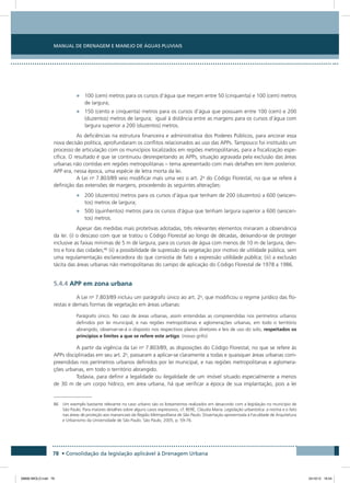 Manual de Drenagem e Manejo de Águas Pluviais
78 • Consolidação da legislação aplicável à Drenagem Urbana
•	 100 (cem) metros para os cursos d’água que meçam entre 50 (cinquenta) e 100 (cem) metros
de largura;
•	 150 (cento e cinquenta) metros para os cursos d’água que possuam entre 100 (cem) e 200
(duzentos) metros de largura;  igual à distância entre as margens para os cursos d’água com
largura superior a 200 (duzentos) metros.
As deficiências na estrutura financeira e administrativa dos Poderes Públicos, para ancorar essa
nova decisão política, aprofundaram os conflitos relacionados ao uso das APPs. Tampouco foi instituído um
processo de articulação com os municípios localizados em regiões metropolitanas, para a fiscalização espe-
cífica. O resultado é que se continuou desrespeitando as APPs, situação agravada pela exclusão das áreas
urbanas não contidas em regiões metropolitanas – tema apresentado com mais detalhes em item posterior.
APP era, nessa época, uma espécie de letra morta da lei.
A Lei no
7.803/89 veio modificar mais uma vez o art. 2o
do Código Florestal, no que se refere à
definição das extensões de margens, procedendo às seguintes alterações:
•	 200 (duzentos) metros para os cursos d’água que tenham de 200 (duzentos) a 600 (seiscen-
tos) metros de largura;
•	 500 (quinhentos) metros para os cursos d’água que tenham largura superior a 600 (seiscen-
tos) metros.
Apesar das medidas mais protetivas adotadas, três relevantes elementos minaram a observância
da lei: (i) o descaso com que se tratou o Código Florestal ao longo de décadas, deixando-se de proteger
inclusive as faixas mínimas de 5 m de largura, para os cursos de água com menos de 10 m de largura, den-
tro e fora das cidades;86
(ii) a possibilidade de supressão da vegetação por motivo de utilidade pública, sem
uma regulamentação esclarecedora do que consistia de fato a expressão utilidade pública; (iii) a exclusão
tácita das áreas urbanas não metropolitanas do campo de aplicação do Código Florestal de 1978 a 1986.
5.4.4 APP em zona urbana
A Lei no
7.803/89 incluiu um parágrafo único ao art. 2o
, que modificou o regime jurídico das flo-
restas e demais formas de vegetação em áreas urbanas:
Parágrafo único. No caso de áreas urbanas, assim entendidas as compreendidas nos perímetros urbanos
definidos por lei municipal, e nas regiões metropolitanas e aglomerações urbanas, em todo o território
abrangido, observar-se-á o disposto nos respectivos planos diretores e leis de uso do solo, respeitados os
princípios e limites a que se refere este artigo. (nosso grifo)
A partir da vigência da Lei no
7.803/89, as disposições do Código Florestal, no que se refere às
APPs disciplinadas em seu art. 2o
, passaram a aplicar-se claramente a todas e quaisquer áreas urbanas com-
preendidas nos perímetros urbanos definidos por lei municipal, e nas regiões metropolitanas e aglomera-
ções urbanas, em todo o território abrangido.
Todavia, para definir a legalidade ou ilegalidade de um imóvel situado especialmente a menos
de 30 m de um corpo hídrico, em área urbana, há que verificar a época de sua implantação, pois a lei
86 Um exemplo bastante relevante no caso urbano são os loteamentos realizados em desacordo com a legislação no município de
São Paulo. Para maiores detalhes sobre alguns casos expressivos, cf. BERÉ, Cláudia Maria. Legislação urbanística: a norma e o fato
nas áreas de proteção aos mananciais da Região Metropolitana de São Paulo. Dissertação apresentada à Faculdade de Arquitetura
e Urbanismo da Universidade de São Paulo. São Paulo, 2005, p. 59-76.
08666 MIOLO.indd 78 24/10/12 16:54
 