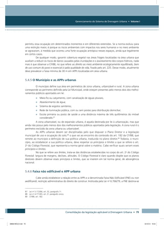 Gerenciamento do Sistema de Drenagem Urbana • Volume I
Consolidação da legislação aplicável à Drenagem Urbana • 79
permitiu essa ocupação em determinados momentos e em diferentes extensões. Se a norma evoluiu para
uma restrição maior, é porque os riscos ambientais com impactos nos seres humanos e no meio ambiente
se agravaram, à medida que ocorreu uma forte ocupação antrópica nesses espaços, ainda que legalmente
em certos casos.
De qualquer modo, garantir cobertura vegetal nas áreas frágeis localizadas na área urbana que
auxiliam a reduzir os riscos de danos causados pelas inundações e o assoreamento dos corpos hídricos, nada
mais é que observar a CF/88, no que refere ao direito ao meio ambiente ecologicamente equilibrado, bem
de uso comum do povo e essencial à sadia qualidade de vida, fixado pelo art. 225. Desse modo, atualmente
deve prevalecer a faixa mínima de 30 m em APPs localizadas em área urbana.
5.4.5 O Município e as APPs urbanas
O município define sua área em perímetros de zona urbana, urbanizável e rural. A zona urbana
corresponde ao perímetro definido pela Lei Municipal, onde estejam presentes pelo menos dois dos melho-
ramentos públicos apontados em lei:
•	 Meio-fio ou calçamento, com canalização de águas pluviais;
•	 Abastecimento de água;
•	 Sistema de esgotos sanitários;
•	 Rede de iluminação pública, com ou sem postes para distribuição domiciliar;
•	 Escola primária ou posto de saúde a uma distância máxima de três quilômetros do imóvel
considerado.87
A zona urbanizável, ou de expansão urbana, é aquela destinada por lei à urbanização, mas que
ainda não possui pelo menos dois dos melhoramentos públicos apontados pela legislação. A zona rural é o
perímetro excluído da zona urbana ou urbanizável.
As APPs urbanas devem ser disciplinadas pelo que dispuser o Plano Diretor e a legislação
municipal de uso e ocupação do solo,88
o que vai ao encontro do conteúdo do art. 182 da CF/88, que
remete ao município a definição de sua política urbana, traduzida no plano diretor.89
Todavia, o muni-
cípio, ao estabelecer a sua política urbana, deve respeitar os princípios e limites a que se refere o art.
2o
do Código Florestal, que representa a norma geral sobre a matéria. Cabe verificar quais seriam esses
princípios e limites.
No que se refere aos limites, trata-se das distâncias estabelecidas no corpo do art. 2o
do Código
Florestal: largura de margens, declives, altitudes. O Código Florestal é claro quando dispõe que os planos
diretores devem observar esses princípios e limites, que se inserem em tal norma geral, de abrangência
nacional.
5.4.6 Faixa não edificável e APP urbana
Cabe ainda estabelecer a relação entre as APPs e a denominada Faixa Não Edificável (FNE) ou non
aedificandi, restrição administrativa do direito de construir. Instituída pela Lei no
6.766/79, a FNE destina-se
87 Lei no
5.172/66, art. 32, parágrafo 1o
.
88 Lei no
4.771/65, art. 2o
, parágrafo único.
89 CF/88, art. 182.
08666 MIOLO.indd 79 24/10/12 16:54
 