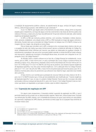 Manual de Drenagem e Manejo de Águas Pluviais
80 • Consolidação da legislação aplicável à Drenagem Urbana
à instalação de equipamentos públicos urbanos, de abastecimento de água, serviços de esgoto, energia
elétrica, coleta de águas pluviais, rede telefônica e gás canalizado.90
A Lei no
6.766/79, que dispõe sobre o Parcelamento do Solo Urbano, obriga, entre os requisitos
exigidos para o loteamento, ao longo das águas correntes e dormentes e das faixas de domínio público das
rodovias e ferrovias, a reserva de uma faixa não edificável de 15 (quinze) metros de cada lado, salvo maiores
exigências da legislação específica.91
A APP e a FNE são institutos jurídicos distintos, com conceitos, finalidades e efeitos diversos.
Cabe, portanto, estabelecer uma relação entre a APP e a FNE localizada ao longo das águas correntes e
dormentes, ficando claro que as restrições do Código Florestal, em relação à Lei no
6.766/79, limitam-se às
margens dos rios e lagos, não atingindo as outras faixas.
Para as faixas que coincidem com a APP, a menção às leis municipais (plano diretor e leis de uso
e ocupação do solo) não implica que essas normas possam ignorar as distâncias definidas no Código Flo-
restal, estabelecendo limites inferiores aos mesmos, que devem ser observados em qualquer situação. O
entendimento a prevalecer é de que as leis municipais podem estender os limites de APP em áreas urbanas,
não restringi-los, cabendo aos municípios a fiscalização dessas áreas, de acordo com o disposto no art. 22,
parágrafo único, do Código Florestal.92
As dúvidas sobre a matéria referem-se ao fato de o Código Florestal ter estabelecido, inicial-
mente, para as APPs, a faixa mínima de 5 m para a proteção dos cursos d’água e posteriormente ter
alterado as regras. Ficou, dessa forma, ampliada a faixa mínima de proteção dos recursos hídricos de 5 m
(Lei no
4.771/65) para 15 m (Lei no
6.766/79), por força da lei posterior, que ressalva maiores exigências
de legislação específica, mas não acata menores exigências. Com a alteração feita no Código Florestal,
pela Lei no
7.511, de 7 de julho de 1986, a faixa mínima de preservação permanente passou para 30 m,
distância mantida pelas várias leis posteriores que alteraram esse diploma legal, vigorando essa medida
até o presente.
A faixa mínima a ser mantida para a proteção dos recursos hídricos em área urbana é de 30 m,
pois a Lei no
6.766/79 ressalva que o limite por ela estabelecido será modificado por “maiores exigências
de legislação específica” que, no caso, é o próprio Código Florestal. Frise-se que leis municipais não estão
autorizadas a diminuir a largura da faixa de 30 m, pois o § 2o
do art. 2o
do Código Florestal é claro ao men-
cionar que devem ser respeitados os princípios e limites a que se refere o dispositivo.93
5.4.7 Supressão de vegetação em APP
Em alguns casos excepcionais, é necessário realizar supressão da vegetação nas APPs, o que é
permitido desde que de acordo com as determinações vigentes. Neste item, trata-se desse tema, focando
nas intervenções nas APPs urbanas, com a finalidade de esclarecer em quais casos estritos em tese poderia
ser suprimida a vegetação em APPs urbanas, permitindo ao leitor julgar se as ocupações hoje existentes se
encaixam nesses casos.
90 Lei no
6.766/79, art. 5o
, parágrafo único.
91 Lei no
6.766/79, art. 4o
, III.
92  Lei no
4.771/65, art. 22, § único (incluído pela Lei no
7.803/89).
93 Sobre essa matéria, ver o artigo de FINK, Daniel Roberto e PEREIRA, Márcio Silva, Vegetação de Preservação Permanente e Meio
Ambiente Urbano. In: Revista de Direito Ambiental, v. 2, abril-junho de 1996, pp. 77-90.
08666 MIOLO.indd 80 24/10/12 16:54
 