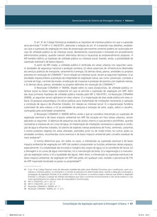Gerenciamento do Sistema de Drenagem Urbana • Volume I
Consolidação da legislação aplicável à Drenagem Urbana • 81
O art. 4o
do Código Florestal já estabelecia as hipóteses de interesse público em que a supressão
seria permitida.94
A MP no
2.166-67/01, alterando a redação do art. 4o
e trazendo mais detalhes, estabele-
ceu que a supressão de vegetação em área de preservação permanente somente poderá ser autorizada em
caso de utilidade pública ou de interesse social, devidamente caracterizada e motivada em procedimento
administrativo próprio, quando inexistir alternativa técnica e locacional ao empreendimento proposto. A
MP também definiu as hipóteses de utilidade pública ou interesse social, fixando, ainda, a possibilidade de
supressão eventual e de baixo impacto.
A partir da MP citada, a utilidade pública é verificada em áreas urbanas nos seguintes casos:
(i) atividades de segurança nacional e proteção sanitária; (ii) obras essenciais de infraestrutura destinadas
aos serviços públicos de transporte, saneamento e energia; (iii) demais obras, planos, atividades ou projetos
previstos em resolução do CONAMA.95
Já em relação ao interesse social, seriam as seguintes hipóteses: (i) as
atividades imprescindíveis à proteção da integridade da vegetação nativa, tais como: prevenção, combate e
controle do fogo, controle da erosão, erradicação de invasoras e proteção de plantios com espécies nativas;
e (ii) demais obras, planos, atividades ou projetos definidos em resolução do CONAMA.96
A Resolução CONAMA no
369/06, dispõe sobre os casos excepcionais, de utilidade pública, in-
teresse social ou baixo impacto ambiental em que se permite a supressão de vegetação em APP. Além
das duas primeiras hipóteses de utilidade pública trazidas pela MP 2.166-67/01, na Resolução CONAMA
369/06, as seguintes seriam aplicáveis em área urbana: (i) a implantação de área verde pública em área ur-
bana; (ii) pesquisa arqueológica; (iii) obras públicas para implantação de instalações necessárias à captação
e condução de água e de efluentes tratados. Em relação ao interesse social: (i) a regularização fundiária
sustentável de área urbana; e (ii) as atividades de pesquisa e extração de areia, argila, saibro e cascalho,
outorgadas pela autoridade competente.
A Resolução CONAMA no
369/06 definiu ainda o que se considera intervenção ou supressão de
vegetação eventual e de baixo impacto ambiental em APP. Na situação em foco (áreas urbanas), seriam
aplicáveis as seguintes: (i) abertura de pequenas vias de acesso interno e suas pontes e pontilhões, quando
necessárias à travessia de um curso de água; (ii) implantação de instalações necessárias à captação e condu-
ção de água e efluentes tratados; (iii) plantio de espécies nativas produtoras de frutos, sementes, castanhas
e outros produtos vegetais em áreas alteradas, plantados junto ou de modo misto; (iv) outras ações ou
atividades similares, reconhecidas como eventual e de baixo impacto ambiental pelo conselho estadual de
meio ambiente97
.
A norma determina que, em todos os casos, a intervenção ou supressão eventual e de baixo
impacto ambiental de vegetação em APP não poderá comprometer as funções ambientais destes espaços,
especialmente: (i) a estabilidade das encostas e margens dos corpos de água; (ii) os corredores de fauna; (iii)
a drenagem e os cursos de água intermitentes; (iv) a manutenção da biota; (v) a regeneração e a manuten-
ção da vegetação nativa; e (vi) a qualidade das águas. Além disso, a intervenção ou supressão eventual e de
baixo impacto ambiental, da vegetação em APP não pode, em qualquer caso, exceder o percentual de 5%
da APP impactada localizada na posse ou propriedade98
.
94 O art. 4o
do Código Florestal, antes das alterações estabelecidas pelas várias Medidas Provisórias que o modificaram, assim con-
siderava o interesse público: a) a limitação e o controle do pastoreio em determinadas áreas, visando à adequada conservação e
propagação da vegetação florestal; b) as medidas com o fim de prevenir ou erradicar pragas e doenças que afetem a vegetação
florestal; c) a difusão e a adoção de métodos tecnológicos que visem a aumentar economicamente a vida útil da madeira e o seu
maior aproveitamento em todas as fases de manipulação e transformação.
95 MP no
2166-67/01, art.1o
, §2o
, IV.
96 MP no
2166-67/01, art.1o
, §2o
, V.
97 Resolução CONAMA no
369/06, art. 11.
98 Resolução CONAMA o
369/06, art. 11, § 2o
.
08666 MIOLO.indd 81 24/10/12 16:54
 
