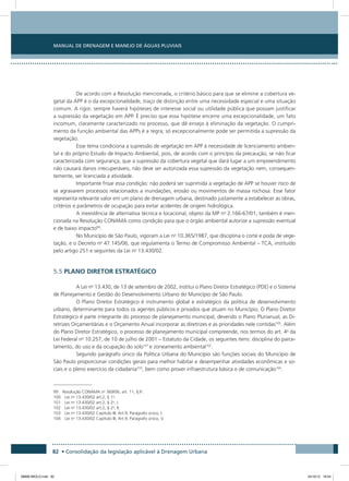 Manual de Drenagem e Manejo de Águas Pluviais
82 • Consolidação da legislação aplicável à Drenagem Urbana
De acordo com a Resolução mencionada, o critério básico para que se elimine a cobertura ve-
getal da APP é o da excepcionalidade, traço de distinção entre uma necessidade especial e uma situação
comum. A rigor, sempre haverá hipóteses de interesse social ou utilidade pública que possam justificar
a supressão da vegetação em APP. É preciso que essa hipótese encerre uma excepcionalidade, um fato
incomum, claramente caracterizado no processo, que dê ensejo à eliminação da vegetação. O cumpri-
mento da função ambiental das APPs é a regra; só excepcionalmente pode ser permitida a supressão da
vegetação.
Esse tema condiciona a supressão de vegetação em APP à necessidade de licenciamento ambien-
tal e do próprio Estudo de Impacto Ambiental, pois, de acordo com o princípio da precaução, se não ficar
caracterizada com segurança, que a supressão da cobertura vegetal que dará lugar a um empreendimento
não causará danos irrecuperáveis, não deve ser autorizada essa supressão da vegetação nem, consequen-
temente, ser licenciada a atividade.
Importante frisar essa condição: não poderá ser suprimida a vegetação de APP se houver risco de
se agravarem processos relacionados a inundações, erosão ou movimentos de massa rochosa. Esse fator
representa relevante valor em um plano de drenagem urbana, destinado justamente a estabelecer as obras,
critérios e parâmetros de ocupação para evitar acidentes de origem hidrológica.
A inexistência de alternativa técnica e locacional, objeto da MP no
2.166-67/01, também é men-
cionada na Resolução CONAMA como condição para que o órgão ambiental autorize a supressão eventual
e de baixo impacto99
.
No Município de São Paulo, vigoram a Lei no
10.365/1987, que disciplina o corte e poda de vege-
tação, e o Decreto no
47.145/06, que regulamenta o Termo de Compromisso Ambiental – TCA, instituído
pelo artigo 251 e seguintes da Lei no
13.430/02.
5.5 PLANO DIRETOR ESTRATÉGICO
A Lei no
13.430, de 13 de setembro de 2002, institui o Plano Diretor Estratégico (PDE) e o Sistema
de Planejamento e Gestão do Desenvolvimento Urbano do Município de São Paulo.
O Plano Diretor Estratégico é instrumento global e estratégico da política de desenvolvimento
urbano, determinante para todos os agentes públicos e privados que atuam no Município. O Plano Diretor
Estratégico é parte integrante do processo de planejamento municipal, devendo o Plano Plurianual, as Di-
retrizes Orçamentárias e o Orçamento Anual incorporar as diretrizes e as prioridades nele contidas100
. Além
do Plano Diretor Estratégico, o processo de planejamento municipal compreende, nos termos do art. 4o
da
Lei Federal no
10.257, de 10 de julho de 2001 – Estatuto da Cidade, os seguintes itens: disciplina do parce-
lamento, do uso e da ocupação do solo101
e zoneamento ambiental102
.
Segundo parágrafo único da Política Urbana do Município são funções sociais do Município de
São Paulo proporcionar condições gerais para melhor habitar e desempenhar atividades econômicas e so-
ciais e o pleno exercício da cidadania103
, bem como prover infraestrutura básica e de comunicação104
.
99 Resolução CONAMA no
369/06, art. 11, §3o
.
100 Lei no
13.430/02 art.2, § 1o
.
101 Lei no
13.430/02 art.2, § 2o
, I.
102 Lei no
13.430/02 art.2, § 2o
, II.
103 Lei no
13.430/02 Capítulo III, Art.9, Parágrafo único, I.
104 Lei no
13.430/02 Capítulo III, Art.9, Parágrafo único, V.
08666 MIOLO.indd 82 24/10/12 16:54
 
