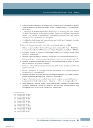 Gerenciamento do Sistema de Drenagem Urbana • Volume I
Consolidação da legislação aplicável à Drenagem Urbana • 85
•	 O desenvolvimento de projetos de drenagem que considerem, entre outros aspectos, a mobi-
lidade de pedestres e portadores de deficiência física, a paisagem urbana e o uso para ativida-
des de lazer130
;
•	 A implantação de medidas não estruturais de prevenção de inundações, tais como controle
de erosão, especialmente em movimentos de terra, controle de transporte e deposição de
entulho e lixo, combate ao desmatamento, assentamentos clandestinos e a outros tipos de
invasões nas áreas com interesse para drenagem131
;
•	 O estabelecimento de programa articulando os diversos níveis de governo para a implantação
de cadastro das redes e instalações132
.
O Sistema de Drenagem Urbana tem como ações estratégicas as seguintes medidas:
•	 Elaborar e implantar o Plano Diretor de Drenagem do Município de São Paulo – PMAPSP inte-
grado com o Plano Diretor de Macrodrenagem da Bacia Hidrográfica do Alto Tietê – PDMAT133
;
•	 Preservar e recuperar as áreas com interesse para drenagem, principalmente várzeas, faixas
sanitárias e fundos de vale134
;
•	 Implantar sistemas de retenção temporária das águas pluviais (reservatórios de detenção)135
;
•	 Desassorear, limpar e manter os cursos d’água, canais e galerias do sistema de drenagem136
;
•	 Implantar os elementos construídos necessários para complementação do sistema de drena-
gem na Macrozona de Estruturação Urbana137
;
•	 Introduzir o critério de “impacto zero” em drenagem, de forma que as vazões ocorrentes não
sejam majoradas138
;
•	 Permitir a participação da iniciativa privada na implantação das ações propostas, desde que
compatível com o interesse público139
;
•	 Promover campanhas de esclarecimento público e a participação das comunidades no plane-
jamento, implantação e operação das ações contra inundações140
;
•	 Regulamentar os sistemas de retenção de águas pluviais nas áreas privadas e públicas contro-
lando os lançamentos de modo a reduzir a sobrecarga no sistema de drenagem urbana141
;
•	 Revisar e adequar a legislação voltada à proteção da drenagem, estabelecendo parâmetros de
tratamento das áreas de interesse para drenagem, tais como faixas sanitárias, várzeas, áreas
destinadas à futura construção de reservatórios e fundos de vale142
;
130 Lei no
13.430/02, art.68, IV.
131 Lei no
13.430/02, art.68, V.
132 Lei no
13.430/02, art.68, VI.
133 Lei no
13.430/02, art.69, I.
134 Lei no
13.430/02, art.69, II.
135 Lei no
13.430/02, art.69, III.
136 Lei no
13.430/02, art.69, IV.
137 Lei no
13.430/02, art.69, V.
138 Lei no
13.430/02, art.69, VI.
139 Lei no
13.430/02, art.69,VII.
140 Lei no
13.430/02, art.69, VIII.
141 Lei no
13.430/02, art.69, IX.
142 Lei no
13.430/02, art.69, X.
08666 MIOLO.indd 85 24/10/12 16:54
 