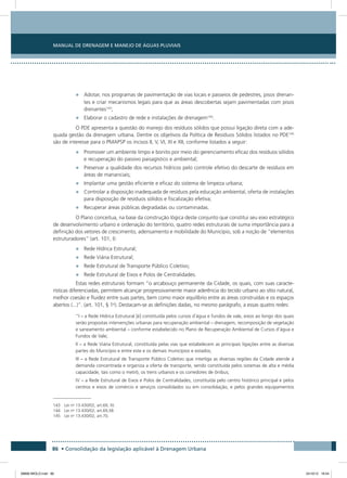 Manual de Drenagem e Manejo de Águas Pluviais
86 • Consolidação da legislação aplicável à Drenagem Urbana
•	 Adotar, nos programas de pavimentação de vias locais e passeios de pedestres, pisos drenan-
tes e criar mecanismos legais para que as áreas descobertas sejam pavimentadas com pisos
drenantes143
;
•	 Elaborar o cadastro de rede e instalações de drenagem144
.
O PDE apresenta a questão do manejo dos resíduos sólidos que possui ligação direta com a ade-
quada gestão da drenagem urbana. Dentre os objetivos da Política de Resíduos Sólidos listados no PDE145
são de interesse para o PMAPSP os incisos II, V, VI, XI e XII, conforme listados a seguir:
•	 Promover um ambiente limpo e bonito por meio do gerenciamento eficaz dos resíduos sólidos
e recuperação do passivo paisagístico e ambiental;
•	 Preservar a qualidade dos recursos hídricos pelo controle efetivo do descarte de resíduos em
áreas de mananciais;
•	 Implantar uma gestão eficiente e eficaz do sistema de limpeza urbana;
•	 Controlar a disposição inadequada de resíduos pela educação ambiental, oferta de instalações
para disposição de resíduos sólidos e fiscalização efetiva;
•	 Recuperar áreas públicas degradadas ou contaminadas.
O Plano conceitua, na base da construção lógica deste conjunto que constitui seu eixo estratégico
de desenvolvimento urbano e ordenação do território, quatro redes estruturais de suma importância para a
definição dos vetores de crescimento, adensamento e mobilidade do Município, sob a noção de “elementos
estruturadores” (art. 101, I):
•	 Rede Hídrica Estrutural;
•	 Rede Viária Estrutural;
•	 Rede Estrutural de Transporte Público Coletivo;
•	 Rede Estrutural de Eixos e Polos de Centralidades.
Estas redes estruturais formam “o arcabouço permanente da Cidade, os quais, com suas caracte-
rísticas diferenciadas, permitem alcançar progressivamente maior aderência do tecido urbano ao sítio natural,
melhor coesão e fluidez entre suas partes, bem como maior equilíbrio entre as áreas construídas e os espaços
abertos (...)”. (art. 101, § 1o
). Destacam-se as definições dadas, no mesmo parágrafo, a essas quatro redes:
“I – a Rede Hídrica Estrutural [é] constituída pelos cursos d´água e fundos de vale, eixos ao longo dos quais
serão propostas intervenções urbanas para recuperação ambiental – drenagem, recomposição de vegetação
e saneamento ambiental – conforme estabelecido no Plano de Recuperação Ambiental de Cursos d’água e
Fundos de Vale;
II – a Rede Viária Estrutural, constituída pelas vias que estabelecem as principais ligações entre as diversas
partes do Município e entre este e os demais municípios e estados;
III – a Rede Estrutural de Transporte Público Coletivo que interliga as diversas regiões da Cidade atende à
demanda concentrada e organiza a oferta de transporte, sendo constituída pelos sistemas de alta e média
capacidade, tais como o metrô, os trens urbanos e os corredores de ônibus;
IV – a Rede Estrutural de Eixos e Polos de Centralidades, constituída pelo centro histórico principal e pelos
centros e eixos de comércio e serviços consolidados ou em consolidação, e pelos grandes equipamentos
143 Lei no
13.430/02, art.69, XI.
144 Lei no
13.430/02, art.69,XII.
145 Lei no
13.430/02, art.70.
08666 MIOLO.indd 86 24/10/12 16:54
 