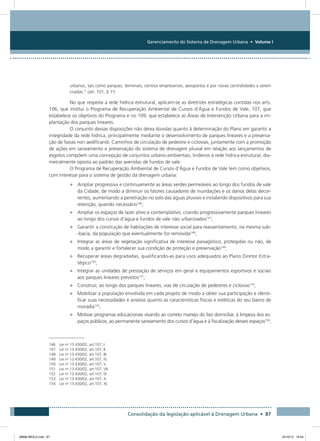 Gerenciamento do Sistema de Drenagem Urbana • Volume I
Consolidação da legislação aplicável à Drenagem Urbana • 87
urbanos, tais como parques, terminais, centros empresariais, aeroportos e por novas centralidades a serem
criadas.” (art. 101, § 1o
)
No que respeita a rede hídrica estrutural, aplicam-se as diretrizes estratégicas contidas nos arts.
106, que institui o Programa de Recuperação Ambiental de Cursos d’Água e Fundos de Vale, 107, que
estabelece os objetivos do Programa e no 109, que estabelece as Áreas de Intervenção Urbana para a im-
plantação dos parques lineares.
O conjunto dessas disposições não deixa dúvidas quanto à determinação do Plano em garantir a
integridade da rede hídrica, principalmente mediante o desenvolvimento de parques lineares e a preserva-
ção de faixas non aedificandi. Caminhos de circulação de pedestre e ciclovias, juntamente com a promoção
de ações em saneamento e preservação do sistema de drenagem pluvial em relação aos lançamentos de
esgotos compõem uma concepção de conjuntos urbano-ambientais, lindeiros à rede hídrica estrutural, dia-
metralmente oposta ao padrão das avenidas de fundos de vale.
O Programa de Recuperação Ambiental de Cursos d’Água e Fundos de Vale tem como objetivos,
com interesse para o sistema de gestão da drenagem urbana:
•	 Ampliar progressiva e continuamente as áreas verdes permeáveis ao longo dos fundos de vale
da Cidade, de modo a diminuir os fatores causadores de inundações e os danos delas decor-
rentes, aumentando a penetração no solo das águas pluviais e instalando dispositivos para sua
retenção, quando necessário146
;
•	 Ampliar os espaços de lazer ativo e contemplativo, criando progressivamente parques lineares
ao longo dos cursos d’água e fundos de vale não urbanizados147
;
•	 Garantir a construção de habitações de interesse social para reassentamento, na mesma sub-
-bacia, da população que eventualmente for removida148
;
•	 Integrar as áreas de vegetação significativa de interesse paisagístico, protegidas ou não, de
modo a garantir e fortalecer sua condição de proteção e preservação149
;
•	 Recuperar áreas degradadas, qualificando-as para usos adequados ao Plano Diretor Estra-
tégico150
;
•	 Integrar as unidades de prestação de serviços em geral e equipamentos esportivos e sociais
aos parques lineares previstos151
;
•	 Construir, ao longo dos parques lineares, vias de circulação de pedestres e ciclovias152
;
•	 Mobilizar a população envolvida em cada projeto de modo a obter sua participação e identi-
ficar suas necessidades e anseios quanto às características físicas e estéticas do seu bairro de
moradia153
;
•	 Motivar programas educacionais visando ao correto manejo do lixo domiciliar, à limpeza dos es-
paços públicos, ao permanente saneamento dos cursos d’água e à fiscalização desses espaços154
;
146 Lei no
13.430/02, art.107, I.
147 Lei no
13.430/02, art.107, II.
148 Lei no
13.430/02, art.107, III.
149 Lei no
13.430/02, art.107, IV.
150 Lei no
13.430/02, art.107, V.
151 Lei no
13.430/02, art.107, VII.
152 Lei no
13.430/02, art.107, IX.
153 Lei no
13.430/02, art.107, X.
154 Lei no
13.430/02, art.107, XI.
08666 MIOLO.indd 87 24/10/12 16:54
 