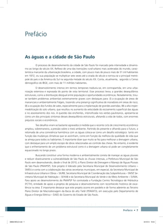 Prefácio • 7
Prefácio
As águas e a cidade de São Paulo
O processo de desenvolvimento da cidade de São Paulo foi marcado pela intensidade e dinamis-
mo ao longo do século XX. Reflexo de uma das transições rural-urbano mais aceleradas do mundo, carac-
terística marcante da urbanização brasileira, a cidade, com pouco mais de pouco mais de 31 mil habitantes
em 1872, viu sua população se multiplicar sete vezes até a virada do século e tornou-se a principal metró-
pole do país e da América do Sul na segunda metade do século XX. Conta, atualmente, segundo o Censo
demográfico do IBGE, com mais de 11 milhões habitantes.
O desenvolvimento intenso em termos temporais traduziu-se, em contrapartida, em uma urba-
nização extensiva e espraiada do ponto de vista territorial. Esse processo levou a grandes desequilíbrios
estruturais, como a distribuição desigual entre população e oportunidades econômicas. Notadamente, trou-
xe também problemas ambientais extremamente graves com destaques para: (I) a ocupação de áreas de
mananciais e ambientalmente frágeis, trazendo uma presença significativa de moradores em áreas de risco;
(II) a ocupação dos fundos de vales, especialmente para a implantação de grandes avenidas; (III) a alta imper-
meabilização do solo urbano, que resultou no aumento da velocidade do escoamento superficial das águas
e no assoreamento dos rios. A questão das enchentes, intensificada nos verões paulistanos, apresenta-se
como um dos principais sintomas desses desequilíbrios estruturais, afetando a vida de todos, com enormes
prejuízos sociais e econômicos.
Tais desafios viram-se bastante agravados à medida que o recente ciclo de crescimento econômico
ampliou, sobremaneira, a pressão sobre o meio ambiente. Partindo do presente e olhando para o futuro, a
retomada de uma convivência harmônica com as águas coloca-se como um desafio estratégico: tanto em
função das mudanças climáticas que se avizinham, como em função da melhora da qualidade de vida que
se almeja para todos os habitantes. É importante dizer que muito se fez para melhorar a drenagem urbana,
com destaque para um amplo escopo de obras relacionadas ao controle das cheias. No entanto, é evidente
que o enfrentamento de um problema estrutural como é a drenagem urbana só pode ser completamente
equacionado no longo prazo.
Buscando constituir uma forma moderna e ambientalmente correta de manejar as águas pluviais
e reduzir drasticamente a vulnerabilidade de São Paulo às chuvas intensas, a Prefeitura Municipal de São
Paulo vem desenvolvendo, desde o final de 2010, o Plano Diretor de Drenagem e Manejo de Águas Pluviais
de São Paulo (PMAPSP). Este projeto é liderado pela Secretaria Municipal de Desenvolvimento Urbano –
SMDU e conta com a colaboração das várias secretarias municipais, em especial, da Secretaria Municipal de
Infraestrutura Urbana e Obras – SIURB, Secretaria Municipal de Coordenação das Subprefeituras – SMSP, Se-
cretaria Municipal de Habitação – SEHAB e da Secretaria Municipal do Verde e do Meio Ambiente – SVMA.
Para apoio ao desenvolvimento do PMAPSP foi contratada a Fundação Centro Tecnológico de Hidráulica
(FCTH), entidade de apoio a projetos de pesquisa e desenvolvimento com reconhecido histórico de exce-
lência na área. É importante destacar que este projeto ocorre em paralelo e de forma aderente ao Terceiro
Plano Diretor de Macrodrenagem da Bacia do alto Tietê (PDMAT3), em execução pelo Departamento de
Águas e Energia Elétrica – DAEE do Governo do Estado de São Paulo.
08666 MIOLO.indd 7 24/10/12 16:54
 