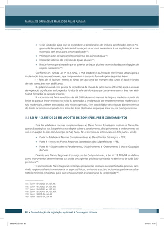Manual de Drenagem e Manejo de Águas Pluviais
88 • Consolidação da legislação aplicável à Drenagem Urbana
•	 Criar condições para que os investidores e proprietários de imóveis beneficiados com o Pro-
grama de Recuperação Ambiental forneçam os recursos necessários à sua implantação e ma-
nutenção, sem ônus para a municipalidade155
;
•	 Promover ações de saneamento ambiental dos cursos d’água156
;
•	 Implantar sistemas de retenção de águas pluviais157
;
•	 Buscar formas para impedir que as galerias de águas pluviais sejam utilizadas para ligações de
esgoto clandestino158
.
Conforme art. 109 da Lei no
13.430/02, o PDE estabelece as Áreas de Intervenção Urbana para a
implantação dos parques lineares, que compreendem o conjunto formado pelas seguintes áreas:
I – faixa de 15 (quinze) metros ao longo de cada uma das margens dos cursos d’água e fundos
de vale, como área non aedificandi;
II – planície aluvial com prazos de recorrência de chuvas de pelo menos 20 (vinte) anos e as áreas
de vegetação significativa ao longo dos fundos de vale do Município que juntamente com a área non aedi-
ficandi formarão os parques lineares;
III – contidas na faixa envoltória de até 200 (duzentos) metros de largura, medidos a partir do
limite do parque linear referido no inciso II, destinadas à implantação de empreendimentos residenciais e
não residenciais, a serem executados pela iniciativa privada, com possibilidade de utilização da transferência
do direito de construir originado nos lotes das áreas destinadas ao parque linear ou por outorga onerosa.
5.6 LEI No
13.885 DE 25 DE AGOSTO DE 2004 (PDE, PRE E ZONEAMENTO)
Esta Lei estabelece normas complementares ao Plano Diretor Estratégico, institui os Planos Re-
gionais Estratégicos das Subprefeituras e dispõe sobre o parcelamento, disciplinamento e ordenamento do
uso e ocupação do solo do Município de São Paulo. A Lei encontra-se estruturada em três partes, sendo:
•	 Parte I – Estabelece Normas Complementares ao Plano Diretor Estratégico – PDE;
•	 Parte II – Institui os Planos Regionais Estratégicos das Subprefeituras – PRE;
•	 Parte III – Dispõe sobre o Parcelamento, Disciplinamento e Ordenamento o Uso e Ocupação
do Solo.
Quanto aos Planos Regionais Estratégicos das Subprefeituras, a Lei no
13.885/04 os definiu
como instrumentos determinantes das ações dos agentes públicos e privados no território de cada Sub-
prefeitura159
.
O conteúdo do Plano Regional contempla proposições relativas às especificidades próprias, defi-
nindo no plano urbanístico-ambiental os aspectos físicos, territoriais e sociais, inclusive os parâmetros urba-
nísticos mínimos e máximos, para que se faça cumprir a função social da propriedade160
.
155 Lei no
13.430/02, art.107, XII.
156 Lei no
13.430/02, art.107, XIV.
157 Lei no
13.430/02, art.107, XV.
158 Lei no
13.430/02, art.107, XVI.
159 Lei no
13.885 /04, Art.48
160 Lei no
13.885 /04, Art.49
08666 MIOLO.indd 88 24/10/12 16:54
 