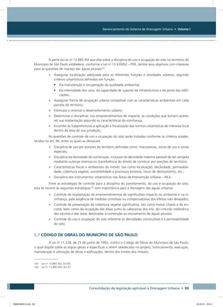 Gerenciamento do Sistema de Drenagem Urbana • Volume I
Consolidação da legislação aplicável à Drenagem Urbana • 89
A parte da Lei no
13.885 /04 que dita sobre a disciplina do uso e ocupação do solo no território do
Município de São Paulo estabelece, conforme a Lei no
13.430/02 – PDE, dentre seus objetivos com interesse
para as questões de manejo das águas pluviais161
:
•	 Assegurar localização adequada para as diferentes funções e atividades urbanas, segundo
critérios urbanísticos definidos em função:
•	 Da manutenção e recuperação da qualidade ambiental;
•	 Da intensidade dos usos, da capacidade de suporte da infraestrutura e do porte das edifi-
cações;
•	 Assegurar forma de ocupação urbana compatível com as características ambientais em cada
parcela do território;
•	 Estimular e orientar o desenvolvimento urbano;
•	 Determinar e disciplinar, nos empreendimentos de impacto, as condições que tornem aceitá-
vel sua implantação segundo as características da vizinhança;
•	 Incumbir às Subprefeituras a aplicação e fiscalização das normas urbanísticas de interesse local
dentro da área de sua jurisdição;
As questões de controle de uso e ocupação do solo serão tratadas conforme os critérios estabe-
lecidos no art. 96, entre os quais se destacam:
•	 Disciplina de uso por porções do território definidas como: macrozonas, zonas de uso e zonas
especiais;
•	 Disciplina da densidade de construção, inclusive da densidade máxima passível de ser atingida
mediante outorga onerosa ou transferência do direito de construir por porções do território;
•	 Características físicas e ambientais do imóvel, tais como localização, declividade, permeabili-
dade, cobertura vegetal, suscetibilidade a processos erosivos, riscos de deslizamento, etc.;
•	 Disciplina dos instrumentos urbanísticos nas Áreas de Intervenção Urbana – AIUs.
Entre as estratégias de controle para a disciplina do parcelamento, do uso e ocupação do solo,
esta lei recorre às seguintes estratégias162
com importância para a drenagem das águas urbanas:
•	 Controle da implantação de empreendimentos de significativo impacto no ambiente e na vi-
zinhança, pela exigência de medidas corretivas ou compensatórias dos efeitos não desejados;
•	 Controle da preservação da cobertura vegetal significativa, tais como matas ciliares e de en-
costa, bem como da ocupação das áreas junto às cabeceiras dos rios, do cinturão meândrico
das várzeas e das áreas destinadas à contenção ou escoamento de águas pluviais;
•	 Controle do uso e ocupação do solo referente às densidades construtivas e à permeabilidade
do solo;
5.7 CÓDIGO DE OBRAS DO MUNICÍPIO DE SÃO PAULO
A Lei no
11.228, de 25 de junho de 1992, institui o Código de Obras do Município de São Paulo,
o qual dispõe sobre as regras gerais e específicas a serem obedecidas no projeto, licenciamento, execução,
manutenção e utilização de obras e edificações, dentro dos limites dos imóveis.
161 Lei no
13.885 /04, Art.95
162	 Lei no
13.885 /04, Art.97
08666 MIOLO.indd 89 24/10/12 16:54
 