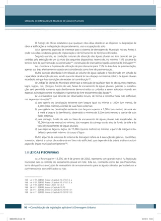 Manual de Drenagem e Manejo de Águas Pluviais
90 • Consolidação da legislação aplicável à Drenagem Urbana
O Código de Obras estabelece que qualquer obra deva obedecer ao disposto na Legislação de
obras e edificações e na legislação de parcelamento, uso e ocupação do solo.
A Lei apresenta aspectos de interesse para o sistema de drenagem do Município no seu Anexo I,
onde trata das condições gerais de implantação e de fechamento de terrenos edificados.
Segundo consta, as condições naturais de absorção das águas pluviais no lote deverão ser ga-
rantidas pela execução de um ou mais dos seguintes dispositivos: reserva de, no mínimo, 15% da área do
terreno livre de pavimentação ou construção163
; construção de reservatório ligado a sistema de drenagem164
.
Ao considerar a hipótese de utilização de piso drenante para 15% da área livre de pavimentação,
apenas sua área efetivamente vazada será considerada como livre de pavimentação.
Outra questão abordada é em relação ao volume de água captado e não drenado em virtude da
capacidade de absorção do solo, sendo que este deverá ter seu despejo no sistema público de águas pluviais
retardado até que haja condições de receber tal contribuição165
.
O Código de Obras do Município prevê que a execução de qualquer tipo de obra junto a represas,
lagos, lagoas, rios, córregos, fundos de vale, faixas de escoamento de águas pluviais, galerias ou canaliza-
ções será permitida somente após devidamente demonstrados os cuidados a serem adotados visando em
especial a proteção contra inundações e garantia do livre escoamento das águas166
.
A Lei estabelece que deverão ser observados recuos, de forma a constituir faixa não edificável,
nas seguintes situações167
:
a) para galeria ou canalização existente com largura igual ou inferior a 1,00m (um metro), de
2,00m (dois metros) a contar de suas faces externas;
b) para galeria ou canalização existente com largura superior a 1,00m (um metro), de uma vez
e meia a largura da benfeitoria, observado o mínimo de 3,00m (três metros) a contar de suas
faces externas;
c) para córrego, fundo de vale ou faixa de escoamento de águas pluviais não canalizadas, de
15,00m (quinze metros) no mínimo, das margens do córrego ou do eixo de fundo de vale e da
faixa de escoamento de águas pluviais;
d) para represa, lago ou lagoa, de 15,00m (quinze metros) no mínimo, a partir da margem esta-
belecida pelo nível máximo do corpo d’água.
Outro aspecto de interesse do sistema de drenagem refere-se à execução de galerias, pontilhões,
travessias, aterros e outras obras-de-arte em faixa não edificável, que dependerá de prévia análise e autori-
zação do órgão municipal competente168
.
5.8 LEI DAS PISCININHAS
A Lei Municipal no
13.276, de 4 de janeiro de 2002, representa um grande marco na legislação
municipal para o controle do escoamento pluvial em lote. Esta Lei, conhecida como Lei das Piscininhas,
torna obrigatória a execução de reservatório de armazenamento para as águas coletadas por coberturas e
pavimentos nos lotes edificados ou não.
163 Lei no
11.228/92, Anexo I, Capítulo 10.1/10.1.5, a
164 Lei no
11.228/92, Anexo I, Capítulo 10.1/10.1.5, b
165 Lei no
11.228/92, Anexo I, Item 10.1.5.3
166	 Lei no
11.228/92, Anexo I, Capítulo 10.13
167	 Lei no
11.228/92, Anexo I, Capítulo 10.13/10.13.1
168	 Lei no
11.228/92, Anexo I, Capítulo 10.13/10.13.5
08666 MIOLO.indd 90 24/10/12 16:54
 