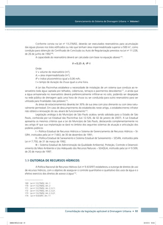Gerenciamento do Sistema de Drenagem Urbana • Volume I
Consolidação da legislação aplicável à Drenagem Urbana • 91
Conforme consta na Lei no
13.276/02, deverão ser executados reservatórios para acumulação
das águas pluviais nos lotes edificados ou não que tenham área impermeabilizada superior a 500 m2
, como
condição para obtenção do Certificado de Conclusão ou Auto de Regularização previstos na Lei no
11.228,
de 26 de junho de 1992169
.
A capacidade do reservatório deverá ser calculada com base na equação abaixo170
:
Onde:
V = volume do reservatório (m3
);
Ai = área impermeabilizada (m2
);
IP = índice pluviométrico igual a 0,06 m/h;
t = tempo de duração da chuva igual a uma hora.
A Lei das Piscininhas estabelece a necessidade de instalação de um sistema que conduza ao re-
servatório toda água captada por telhados, coberturas, terraços e pavimentos descobertos171
, e ainda que
a água armazenada no reservatório deverá preferencialmente infiltrar-se no solo, podendo ser despejada
na rede pública de drenagem após uma hora de chuva ou ser conduzida para outro reservatório para ser
utilizada para finalidades não potáveis172
.
As áreas de estacionamentos deverão ter 30% de sua área com piso drenante ou com área natu-
ralmente permeável. Em caso de descumprimento do estabelecido neste artigo, o estabelecimento infrator
não obterá a renovação do seu alvará de funcionamento173
.
Legislação análoga à do Município de São Paulo acabou sendo adotada para o Estado de São
Paulo, conhecida por Lei Estadual das Piscininhas (Lei 12.526, de 02 de janeiro de 2007). A Lei Estadual
apresenta os mesmos critérios que a Lei do Município de São Paulo, destacando complementarmente no
seu artigo 4o
que sua implantação se dará no âmbito dos seguintes sistemas de atuação e articulação dos
poderes públicos:
I – Política Estadual de Recursos Hídricos e Sistema de Gerenciamento de Recursos Hídricos – SI-
GRH, instituídos pela Lei no
7.663, de 30 de dezembro de 1991;
II – Política Estadual de Saneamento e Sistema Estadual de Saneamento – SESAN, instituídos pela
Lei no
7.750, de 31 de março de 1992;
III – Sistema Estadual de Administração da Qualidade Ambiental, Proteção, Controle e Desenvol-
vimento do Meio Ambiente e Uso Adequado dos Recursos Naturais – SEAQUA, instituído pela Lei no
9.509,
de 20 de março de 1997.
5.9 OUTORGA DE RECURSOS HÍDRICOS
A Política Nacional de Recursos Hídricos (Lei no
9.433/97) estabeleceu a outorga de direitos de uso
de recursos hídricos, com o objetivo de assegurar o controle quantitativo e qualitativo dos usos da água e o
efetivo exercício dos direitos de acesso à água174
.
169 Lei no
13.276/02, Art. 1
170 Lei no
13.276/02, Art. 2
171 Lei no
13.276/02, Art. 2, § 1o
.
172 Lei no
13.276/02, Art. 2, § 2o
.
173 Lei no
13.276/02, Art. 2, § 2o
.
174	 Lei no
9.433/97, Art. 11
08666 MIOLO.indd 91 24/10/12 16:54
 