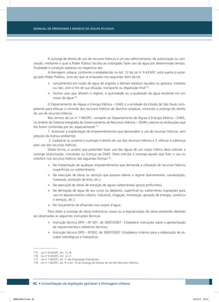 Manual de Drenagem e Manejo de Águas Pluviais
92 • Consolidação da legislação aplicável à Drenagem Urbana
A outorga de direito de uso de recursos hídricos é um ato administrativo, de autorização ou con-
cessão, mediante o qual o Poder Público faculta ao outorgado fazer uso da água por determinado tempo,
finalidade e condição expressa no respectivo ato.
A drenagem urbana, conforme o estabelecido no Art. 12 da Lei no
9.433/97, está sujeita à outor-
ga pelo Poder Público, uma vez que se enquadra nos seguintes itens da Lei:
•	 Lançamentos em corpo de água de esgotos e demais resíduos líquidos ou gasosos, tratados
ou não, com o fim de sua diluição, transporte ou disposição final175
.
•	 Outros usos que alterem o regime, a quantidade ou a qualidade da água existente em um
corpo de água176
.
O Departamento de Águas e Energia Elétrica – DAEE é a entidade do Estado de São Paulo com-
petente para efetuar o controle dos recursos hídricos de domínio estadual, incluindo a outorga do direito
de uso de recursos hídricos.
Nos termos da Lei no
7.663/91, compete ao Departamento de Águas e Energia Elétrica – DAEE,
no âmbito do Sistema Integrado de Gerenciamento de Recursos Hídricos – SIGRH, exercer as atribuições que
lhe forem conferidas por lei, especialmente177
:
1. Autorizar a implantação de empreendimentos que demandem o uso de recursos hídricos, sem
prejuízo da licença ambiental;
2. Cadastrar os usuários e outorgar o direito de uso dos recursos hídricos e 3. efetuar a cobrança
pelo uso dos recursos hídricos.
Desta forma, o usuário que pretender fazer uso das águas de um corpo hídrico deve solicitar a
outorga (autorização, concessão ou licença) ao DAEE. Deve solicitar a outorga aquele que fizer o uso ou
interferir nos recursos hídricos das seguintes formas178
:
•	 Na implantação de qualquer empreendimento que demande a utilização de recursos hídricos
(superficiais ou subterrâneos);
•	 Na execução de obras ou serviços que possam alterar o regime (barramentos, canalizações,
travessias, proteção de leito, etc.);
•	 Na execução de obras de extração de águas subterrâneas (poços profundos);
•	 Na derivação de água de seu curso ou depósito, superficial ou subterrâneo (captações para
uso no abastecimento urbano, industrial, irrigação, mineração, geração de energia, comércio
e serviços, etc.);
•	 No lançamento de efluentes nos corpos d’água.
Para obter a outorga de obras hidráulicas novas ou a regularização de obras existentes deverão
ser observadas as seguintes instruções técnicas:
•	 Instrução técnica DPO – N° 001, de 30/07/2007 : Estabelece instruções sobre a apresentação
de requerimentos e relatórios técnicos.
•	 Instrução técnica DPO – N°002, de 30/07/2007: Estabelece critérios para a elaboração de es-
tudos hidrológicos e hidráulicos.
175	 Lei no
9.433/97, Art. 12, III
176	 Lei no
9.433/97, Art. 12, V
177	 Lei no
7.663/91, art. 7o
das Disposições Transitórias.
178	 Lei no
7.663/91, art. 9o
e art. 10 da Outorga de Direitos de Uso dos Recursos Hídricos.
08666 MIOLO.indd 92 24/10/12 16:54
 