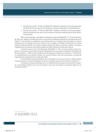 Gerenciamento do Sistema de Drenagem Urbana • Volume I
Consolidação da legislação aplicável à Drenagem Urbana • 93
•	 Instrução técnica DPO – N° 003, de 30/07/2007: Estabelece conteúdos mínimos para apresenta-
ção de estudo técnicos para fins de emissão de outorga de implantação do empreendimento. 
•	 Instrução técnica DPO – N° 004, de 30/07/2007: Estabelece conteúdos mínimos para apresen-
tação de estudos técnicos para fins de emissão de outorga de regularização de obras hidráu-
licas existentes. 
Nesta contextualização, cabe destacar a Resolução Conjunta SMA/SERHS no
1, de 23 de Fevereiro
de 2005, que “Regula o Procedimento para o Licenciamento Ambiental Integrado às Outorgas de Recursos
Hídricos”. Esta resolução, ao estabelecer os procedimentos para a integração das autorizações ou licenças
ambientais com as outorgas de recursos hídricos, entre os órgãos e entidades componentes do Sistema
Estadual de Meio Ambiente e do Sistema Estadual de Recursos Hídricos, promove a efetiva e necessária
integração dos instrumentos das Políticas Estaduais do Meio Ambiente e de Recursos Hídricos.
Conforme consta no Art. 6o
da Resolução SMA/SERHS no
1/05, nos casos sujeitos à licença am-
biental, a emissão da Licença Prévia (LP) pela Coordenadoria de Licenciamento Ambiental e de Proteção de
Recursos Naturais – CPRN ou pela Companhia de Tecnologia de Saneamento Ambiental – CETESB, para
os empreendimentos que tenham interface com recursos hídricos, terá como pré-requisito a outorga de
implantação de empreendimento emitida pelo DAEE.
Para emissão da outorga de direito de uso ou interferência nos recursos hídricos, o DAEE solicitará
como pré-requisito a Licença de Instalação (LI), para as atividades sujeitas ao licenciamento ambiental179
.
A emissão da Licença de Operação (LO), em empreendimentos sujeitos ao licenciamento ambien-
tal, e que tenham interface com os recursos hídricos, terá como pré-requisito a outorga de direito de uso
emitida pelo DAEE180
.
179	 Resolução SMA/SERHS no
1/05, Art. 7o
.
180	 Resolução SMA/SERHS no
1/05, Art. 8o
.
08666 MIOLO.indd 93 24/10/12 16:54
 