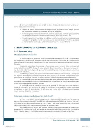 Gerenciamento do Sistema de Drenagem Urbana • Volume I
Gerenciamento de Contingências • 97
O gerenciamento de contingências compõe-se de um plano que deve compreender fundamental-
mente os seguintes componentes:
•	 Sistema de alerta e monitoramento em tempo real das chuvas e dos níveis d’água, apoiado
em informações meteorológicas também obtidas em tempo real.
•	 Centro de gerenciamento de emergências, onde são processadas as informações do sistema
de alerta e encaminhadas às instâncias administrativas, técnicas e de defesa civil.
•	 Unidades operacionais incumbidas de mobilizar meios humanos e materiais necessários para a
avaliação em campo das emergências e acionamento das instâncias competentes e aptas para
a mobilização dos recursos que se fizerem necessários para o seu atendimento.
6.1 Monitoramento em tempo real e previsões
6.1.1 Sistema de alerta
Monitoramento em tempo real
O monitoramento em tempo real propicia uma avaliação permanente da condição do sistema ou
dos equipamentos do sistema de drenagem urbana. Este monitoramento constitui-se do estabelecimento
de uma rede de transmissão de dados pluviométricos e fluviométricos às centrais de processamento e in-
formação.
As estações automáticas pluviométricas e fluviométricas podem transmitir dados em tempo real
mediante satélite ou via GPRS (Serviço de Rádio de Pacote Geral) e possibilitam o desenvolvimento de roti-
nas de previsão hidrometereológica e de gerenciamento de contingências em tempo real, com mecanismos
de supervisão à distância.
As informações obtidas pelo sistema de monitoramento em tempo real possibilitam a antecipação
dos impactos devido à previsibilidade do conjunto de dados, a atuação em situações emergenciais de risco
para controle de inundações e acionar os meios humanos e materiais de proteção a eventos extremos.
A automatização propiciada pelo monitoramento em tempo real também permite identificar ime-
diatamente qualquer defeito ou falha no funcionamento dos equipamentos do sistema de drenagem, per-
mitindo ao operador adotar as soluções possíveis.
A previsão e alerta de inundação compõe-se de aquisição de dados em tempo real, da trans-
missão de informações para um centro de análise, da previsão em tempo atual com modelo matemático
e acoplada a um plano de contingências e de defesa civil que envolve ações individuais ou coletivas para
reduzir as perdas durante as inundações.
Sistema de alerta de inundações de São Paulo (SAISP)
O SAISP é um sistema operado pela Fundação Centro Tecnológico de Hidráulica (FCTH) e que
tem seu monitoramento hidrológico realizado pela Rede Telemétrica de Hidrologia da Bacia do Alto Tietê,
que contém as estações de monitoramento do DAEE e PMSP, e pelo Radar Meteorológico de São Paulo do
Departamento de Águas e Energia Elétrica do Estado de São Paulo (DAEE).
Os principais produtos gerados pelo SAISP são: mapas de chuva observada na área do Radar (corres-
pondente a um círculo de 240 km de raio), leituras de estações das Redes Telemétricas do Alto Tietê (DAEE e
PMSP), Cubatão, Registro e Piracicaba e mapas com previsões de inundações na Cidade de São Paulo.
08666 MIOLO.indd 97 24/10/12 16:54
 