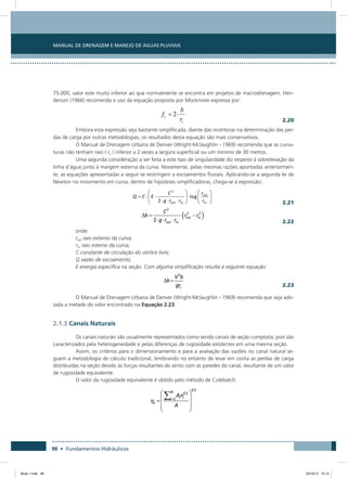 Manual de Drenagem e Manejo de Águas Pluviais
98 • Fundamentos Hidráulicos
75.000, valor este muito inferior ao que normalmente se encontra em projetos de macrodrenagem. Hen-
derson (1966) recomenda o uso da equação proposta por Mockmore expressa por:
  2.20
Embora esta expressão seja bastante simplificada, diante das incertezas na determinação das per-
das de carga por outras metodologias, os resultados desta equação são mais conservativos.
O Manual de Drenagem Urbana de Denver (Wright-Mclaughlin - 1969) recomenda que as curva-
turas não tenham raio ( rc ) inferior a 2 vezes a largura superficial ou um mínimo de 30 metros.
Uma segunda consideração a ser feita a este tipo de singularidade diz respeito à sobrelevação da
linha d’água junto à margem externa da curva. Novamente, pelas mesmas razões apontadas anteriormen-
te, as equações apresentadas a seguir se restringem a escoamentos fluviais. Aplicando-se a segunda lei de
Newton no movimento em curva, dentro de hipóteses simplificadoras, chega-se à expressão:
  2.21
  2.22
onde:
rext raio externo da curva;
rin raio interno da curva;
C constante de circulação do vórtice livre;
Q vazão de escoamento;
E energia específica na seção. Com alguma simplificação resulta a seguinte equação:
  2.23
O Manual de Drenagem Urbana de Denver (Wright-Mclaughlin - 1969) recomenda que seja ado-
tada a metade do valor encontrado na Equação 2.23.
2.1.3 Canais Naturais
Os canais naturais são usualmente representados como sendo canais de seção composta, pois são
caracterizados pela heterogeneidade e pelas diferenças de rugosidade existentes em uma mesma seção.
Assim, os critérios para o dimensionamento e para a avaliação das vazões no canal natural se-
guem a metodologia de cálculo tradicional, lembrando no entanto de levar em conta as perdas de carga
distribuídas na seção devido às forças resultantes do atrito com as paredes do canal, resultante de um valor
de rugosidade equivalente.
O valor da rugosidade equivalente é obtido pelo método de Colebatch:
Book 1.indb 98 23/10/12 15:12
 