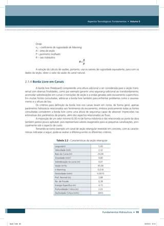 Aspectos Tecnológicos: Fundamentos • Volume II
Fundamentos Hidráulicos • 99
Onde:
ne – coeficiente de rugosidade de Manning
A – área da seção
P – perímetro molhado
R – raio hidráulico
A solução do cálculo de vazões, portanto, usa os valores de rugosidade equivalente, para com os
dados da seção, obter o valor da vazão do canal natural.
2.1.4 Borda Livre em Canais
A borda livre (freeboard) compreende uma altura adicional a ser considerada para a seção trans-
versal com diversas finalidades, como por exemplo garantir uma segurança adicional ao transbordamento,
acomodar sobrelevações em curvas e transições de seção e a ondas geradas pelo escoamento supercrítico.
Em muitas fontes consultadas, adota-se a borda livre também para enfrentar problemas como o assorea-
mento e o afluxo de lixo.
Os critérios para definição da borda livre nos canais levam em conta, de forma geral, apenas
parâmetros hidráulicos relacionados aos fenômenos do escoamento, embora praticamente todas as fontes
consultadas considerem a borda livre como uma altura de segurança capaz de absorver imprecisões nas
estimativas dos parâmetros de projeto, além dos aspectos relacionados ao fluxo.
A imposição de um valor mínimo (0,30 m) de forma indistinta e não relacionada ao porte da obra
também parece pouco aplicável, pois representará valores exagerados para as pequenas canalizações, prin-
cipalmente sob o aspecto de custo.
Tomando-se como exemplo um canal de seção retangular revestido em concreto, com as caracte-
rísticas indicadas a seguir, pode-se avaliar a diferença entre os diferentes critérios.
Tabela 2.2 - Características da seção retangular
Largura(m) 5,00
Velocidade (m/s) 2,32
Raio da Curva (m) 20,00
Gravidade (m/s2
) 9,80
Sobrelevação na curva (m) 0,07
Vazão (m3
/s) 45,00
n Manning 0,018
Declividade (m/m) 0,0010
Prof. Normal (m) 3,88
No. de Froude 0,38
Energia Específica (m) 4,15
Profundidade Crítica (m) 2,02
Declividade Crítica (m/m) 0055
Book 1.indb 99 23/10/12 15:12
 