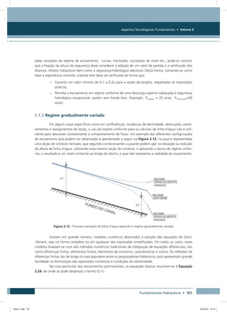 Aspectos Tecnológicos: Fundamentos • Volume II
Fundamentos Hidráulicos • 101
pelas variações do regime de escoamento, curvas, transições, oscilações de maré etc., pode-se concluir
que a fixação da altura de segurança deve considerar a adoção de um valor de partida e a verificação dos
diversos efeitos hidráulicos bem como a segurança hidrológica adicional. Desta forma, tomando-se como
base a experiência corrente, a borda livre deve ser verificada de forma que:
•	Garanta um valor mínimo de 0,1 a 0,2y para a vazão de projeto, respeitadas as imposições
práticas;
•	Permita o escoamento em regime uniforme de uma descarga superior adequada à segurança
hidrológica excepcional, porém sem borda livre. (Exemplo: Trprojeto = 25 anos Trverificação=50
anos)
2.1.5 Regime gradualmente variado
Em alguns casos específicos como em confluências, mudanças de declividade, obstruções, estrei-
tamentos e alargamentos de seção, o uso do regime uniforme para os cálculos de linha d’água não é sufi-
ciente para descrever corretamente o comportamento do fluxo. Um exemplo das diferentes configurações
de escoamento que podem ser observadas é apresentado a seguir na Figura 2.12, na qual é representada
uma seção de conduto fechado, que segundo condicionantes a jusante podem agir na elevação ou redução
da altura de linha d’água. Utilizando essa mesma seção de conduto, e aplicando a teoria de regime unifor-
me, o resultado é um nível constante ao longo do trecho, o que não representa a realidade do escoa­mento.
Figura 2.12 - Possiveis variações da linha d’água segundo o regime gradualmente variado
Existem em grande número, modelos numéricos destinados à solução das equações de Saint-
-Venant, seja na forma completa ou em qualquer das expressões simplificadas. Em todos os casos, esses
modelos baseiam-se num dos métodos numéricos tradicionais de integração de equações diferenciais, tais
como diferenças finitas, elementos finitos, elementos de contorno, características e outros. Os métodos de
diferenças finitas são de longe os mais populares entre os pesquisadores hidráulicos, pois apresentam grande
facilidade na formulação das expressões numéricas e condições de extremidade.
No caso particular dos escoamentos permanentes, as equações básicas resumem-se à Equação
2.24, de onde se pode desprezar o termo Q / t :
Book 1.indb 101 23/10/12 15:12
 