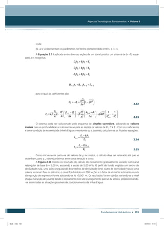 Aspectos Tecnológicos: Fundamentos • Volume II
Fundamentos Hidráulicos • 103
onde:
βi, Ai e yi representam os parâmetros no trecho compreendido entre i e i + 1.
A Equação 2.31 aplicada entre diversas seções de um canal produz um sistema de (n -1) equa-
ções a n incógnitas:
para o qual os coeficientes são:
  2.32
  2.33
O sistema pode ser solucionado pelo esquema de simples varredura, adotando-se valores
iniciais para as profundidades e calculando-se para as seções os valores de B , D e E . Com os coeficientes
e uma condição de extremidade (nível d’água a montante ou a jusante), calculam-se os hi pelas equações:
  2.34
  2.35
Como inicialmente partiu-se de valores de yi incorretos, o cálculo deve ser reiterado até que se
obtenham, para yi , valores próximos entre uma iteração e outra.
A Figura 2.14 mostra os resultado do cálculo do escoamento gradualmente variado num canal
retangular de base b = 5,00 m, escoando a vazão de 5,00 m3
/s. O perfil de fundo engloba um trecho de
declividade nula, uma soleira seguida de dois trechos de declividade forte, outro de declividade fraca e uma
soleira terminal. Para os cálculos, o canal foi dividido em 200 seções e o fator de atrito foi estimado através
da equação de regime uniforme adotando-se ks =0,001 m. Os resultados foram obtidos variando-se o nível
d’água na seção de jusante desde o escoamento livre até o afogamento parcial da soleira, proporcionando-
-se assim todas as situações possíveis de posicionamento da linha d’água.
Book 1.indb 103 23/10/12 15:12
 