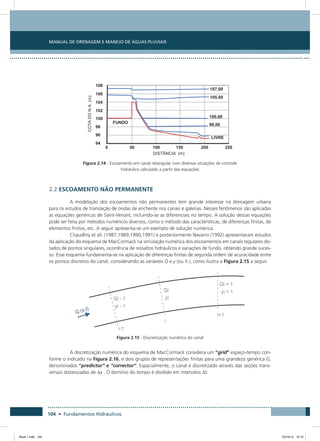 Manual de Drenagem e Manejo de Águas Pluviais
104 • Fundamentos Hidráulicos
Figura 2.14 - Escoamento em canal retangular com diversas situações de controle
hidráulico calculado a partir das equações
2.2 ESCOAMENTO NÃO PERMANENTE
A modelação dos escoamentos não permanentes tem grande interesse na drenagem urbana
para os estudos de translação de ondas de enchente nos canais e galerias. Nesses fenômenos são aplicadas
as equações genéricas de Saint-Venant, incluindo-se as diferenciais no tempo. A solução dessas equações
pode ser feita por métodos numéricos diversos, como o método das características, de diferenças finitas, de
elementos finitos, etc. A seguir apresenta-se um exemplo de solução numérica.
Chaudhry et all. (1987,1989,1990,1991) e posteriormente Navarro (1992) apresentaram estudos
da aplicação do esquema de MacCormack na simulação numérica dos escoamentos em canais regulares do-
tados de pontos singulares, ocorrência de ressaltos hidráulicos e variações de fundo, obtendo grande suces-
so. Esse esquema fundamenta-se na aplicação de diferenças finitas de segunda ordem de acuracidade entre
os pontos discretos do canal, considerando as variáveis Q e y (ou h ), como ilustra a Figura 2.15 a seguir.
Figura 2.15 - Discretização numérica do canal
A discretização numérica do esquema de MacCormack considera um “grid” espaço-tempo con-
forme o indicado na Figura 2.16, e dois grupos de representações finitas para uma grandeza genérica G,
denominados “predictor” e “corrector”. Espacialmente, o canal é discretizado através das seções trans-
versais distanciadas de Dx . O domínio do tempo é dividido em intervalos Dt.
Book 1.indb 104 23/10/12 15:12
 