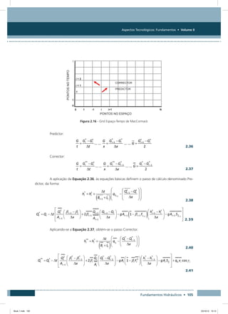 Aspectos Tecnológicos: Fundamentos • Volume II
Fundamentos Hidráulicos • 105
Figura 2.16 - Grid Espaço-Tempo de MacCormack
Predictor:
  2.36
Corrector:
  2.37
A aplicação da Equação 2.36, às equações básicas definem o passo de cálculo denominado Pre-
dictor, da forma:
  2.38
2.39
Aplicando-se a Equação 2.37, obtém-se o passo Corrector.
  2.40
 
  2.41
Book 1.indb 105 23/10/12 15:12
 