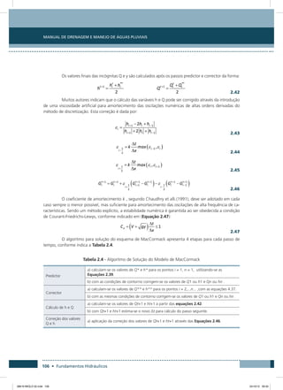 Manual de Drenagem e Manejo de Águas Pluviais
106 • Fundamentos Hidráulicos
Os valores finais das incógnitas Q e y são calculados após os passos predictor e corrector da forma:
  2.42
Muitos autores indicam que o cálculo das variáveis h e Q pode ser corrigido através da introdução
de uma viscosidade artificial para amortecimento das oscilações numéricas de altas ordens derivadas do
método de discretização. Esta correção é dada por:
  2.43
  2.44
  2.45
  2.46
O coeficiente de amortecimento k , segundo Chaudhry et alli.(1991), deve ser adotado em cada
caso sempre o menor possível, mas suficiente para amortecimento das oscilações de alta frequência de ca-
racterísticas. Sendo um método explícito, a estabilidade numérica é garantida ao ser obedecida a condição
de Courant-Friedrichs-Lewys, conforme indicado em (Equação 2.47):
 2.47
O algoritmo para solução do esquema de MacCormack apresenta 4 etapas para cada passo de
tempo, conforme indica a Tabela 2.4.
Tabela 2.4 - Algoritmo de Solução do Modelo de MacCormack
Predictor
a) calculam-se os valores de Q* e h* para os pontos i = 1, n = 1, utilizando-se as
Equações 2.39.
b) com as condições de contorno corrigem-se os valores de Q1 ou h1 e Qn ou hn .
Corrector
a) calculam-se os valores de Q** e h** para os pontos i = 2,...n... ,com as equações 4.37.
b) com as mesmas condições de contorno corrigem-se os valores de Q1 ou h1 e Qn ou hn .
Cálculo de h e Q
a) calculam-se os valores de Qt+1 e ht+1 a partir das equações 2.42.
b) com Qt+1 e ht+1 estima-se o novo Δt para cálculo do passo seguinte.
Correção dos valores
Q e h
a) aplicação da correção dos valores de Qt+1 e ht+1 através das Equações 2.46.
08619 MIOLO 02.indd 106 24/10/12 09:30
 