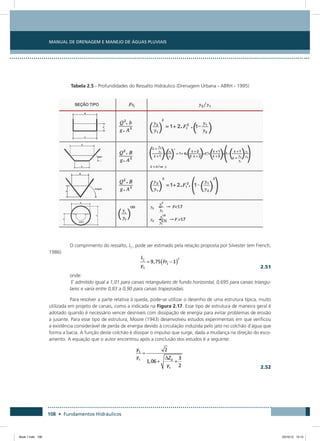 Manual de Drenagem e Manejo de Águas Pluviais
108 • Fundamentos Hidráulicos
Tabela 2.5 - Profundidades do Ressalto Hidráulico (Drenagem Urbana - ABRH - 1995)
O comprimento do ressalto, Lj , pode ser estimado pela relação proposta por Silvester (em French,
1986)
  2.51
onde:
Γ admitido igual a 1,01 para canais retangulares de fundo horizontal, 0,695 para canais triangu-
lares e varia entre 0,83 a 0,90 para canais trapezoidais.
Para resolver a parte relativa à queda, pode-se utilizar o desenho de uma estrutura típica, muito
utilizada em projeto de canais, como a indicada na Figura 2.17. Esse tipo de estrutura de maneira geral é
adotado quando é necessário vencer desníveis com dissipação de energia para evitar problemas de erosão
a jusante. Para esse tipo de estrutura, Moore (1943) desenvolveu estudos experimentais em que verificou
a existência considerável de perda de energia devido à circulação induzida pelo jato no colchão d`água que
forma a bacia. A função deste colchão é dissipar o impulso que surge, dada a mudança na direção do esco-
amento. A equação que o autor encontrou após a conclusão dos estudos é a seguinte:
  2.52
Book 1.indb 108 23/10/12 15:12
 