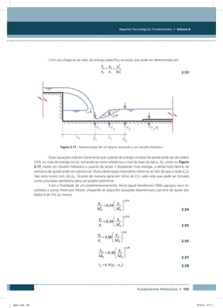 Aspectos Tecnológicos: Fundamentos • Volume II
Fundamentos Hidráulicos • 109
Com isso chega-se ao valor da energia específica na seção que pode ser determinada por:
  2.53
Figura 2.17 - Representação de um degrau associado a um ressalto hidráulico
Estas equações indicam claramente que a perda de energia na base da queda pode ser da ordem
50% ou mais da energia inicial, tomando-se como referência o nível da base da bacia. Se, como na Figura
2.17, existe um ressalto hidráulico a jusante da seção 1 dissipando mais energia, a perda total dentro da
estrutura de queda pode ser substancial. Outra observação importante refere-se ao fato de que a razão E2/y
não varia muito com DZ0/yc , ficando de maneira geral em torno de 2,5, valor este que pode ser tomado
como uma base satisfatória para um projeto preliminar.
Com a finalidade de um predimensionamento, Rand (apud Henderson,1966) agrupou seus re-
sultados a outros feitos por Moore, chegando às seguintes equações exponenciais cujo erro de ajuste dos
dados é de 5% ou menos:
  2.54
  2.55
  2.56
  2.57
  2.58
Book 1.indb 109 23/10/12 15:12
 