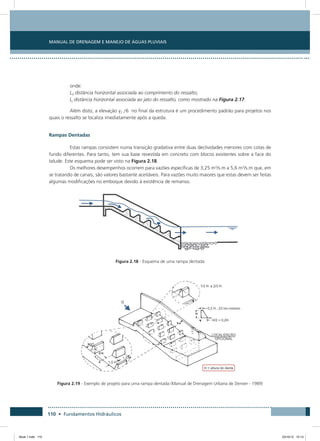 Manual de Drenagem e Manejo de Águas Pluviais
110 • Fundamentos Hidráulicos
onde:
Ld distância horizontal associada ao comprimento do ressalto;
Lj distância horizontal associada ao jato do ressalto, como mostrado na Figura 2.17.
Além disto, a elevação y2 /6 no final da estrutura é um procedimento padrão para projetos nos
quais o ressalto se localiza imediatamente após a queda.
Rampas Dentadas
Estas rampas consistem numa transição gradativa entre duas declividades menores com cotas de
fundo diferentes. Para tanto, tem sua base revestida em concreto com blocos existentes sobre a face do
talude. Este esquema pode ser visto na Figura 2.18.
Os melhores desempenhos ocorrem para vazões específicas de 3,25 m3
/s.m a 5,6 m3
/s.m que, em
se tratando de canais, são valores bastante aceitáveis. Para vazões muito maiores que estas devem ser feitas
algumas modificações no emboque devido à existência de remanso.
Figura 2.18 - Esquema de uma rampa dentada
Figura 2.19 - Exemplo de projeto para uma rampa dentada (Manual de Drenagem Urbana de Denver - 1989)
Book 1.indb 110 23/10/12 15:13
 